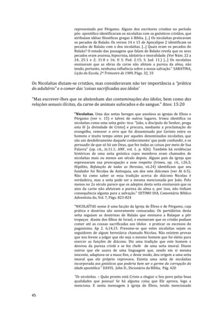 45
representado por Pérgamo. Alguns dos escritores cristãos no período
pós- apostólico identificaram os nicolaítas com os gnósticos cristãos, que
atribuíam idéias filosóficas gregas à Bíblia. [...] Os nicolaítas praticavam
os pecados de Balaão. Os versos 14 e 15 de Apocalipse 2 identificam os
pecados de Balaão com o dos nicolaítas. [...] Quais eram os pecados de
Balaão? O estudo das passagens que falam de Balaão revela que os seus
pecados eram avareza, hipocrisia, idolatria e imoralidade. (Ver Núm. 22 a
24; 25:1 e 2; 31:8 e 16; II S. Ped. 2:15; S. Jud. 11.) [...] Os nicolaítas
ensinavam que as obras da carne não afetam a pureza da alma, não
tendo, portanto, nenhuma influência sobre a nossa salvação.” SABATINA,
Lição da Escola, 2º Trimestre de 1989, Págs. 32, 33
Os Nicolaítas diziam-se cristãos, mas consideravam não ter importância a “prática
do adultério” e o comer das ‘coisas sacrificadas aos ídolos’
"Mas escrever-lhes que se abstenham das contaminações dos ídolos, bem como das
relações sexuais ilícitas, da carne de animais sufocados e do sangue." Atos: 15:20
"Nicolaítas. Uma das seitas hereges que assolava as igrejas de Efeso e
Pérgamo (ver v. 15) e talvez de outros lugares. Irineu identifica os
nicolaítas como uma seita gnós- tica: “João, o discípulo do Senhor, prega
esta fé [a divindade de Cristo] e procura, mediante a proclamação do
evangelho, remover o erro que foi disseminado por Cerinto entre os
homens e muito tempo antes por aqueles denominados nicolaítas, que
são um desdobramento daquele conhecimento’ que pode confundir, e os
persuadir de que só há um Deus, que fez todas as coisas por meio de Sua
Palavra” (op. cit., iii.11.1; ANF, vol. 1, p. 426). Também há evidências
históricas de uma seita gnóstica cujos membros eram chamados de
nicolaítas mais ou menos um século depois. Alguns pais da igreja que
expressaram sua preocupação a esse respeito (Irineu, op. cit., i.26.3;
Hipólito, Refutação de todas as Heresias, vii.24) identificam que seu
fundador foi Nicolau de Antioquia, um dos sete diáconos (ver At 6:5).
Não há como saber se essa tradição acerca do diácono Nicolau é
verdadeira, mas a seita pode ser a mesma mencionada por João. Pelo
menos no 2o século parece que os adeptos desta seita ensinavam que os
atos da carne não afetavam a pureza da alma e, por isso, não tinham
consequência alguma para a salvação." SETIMO DIA, Comentário Bíblico
Adventista do, Vol. 7, Págs. 823-824
“NICOLAÍTAS nome d uma facção da Igreja de Éfeso e de Pérgamo, cuja
prática e doutrina são severamente censuradas. Os partidários desta
seita seguiam as doutrinas de Balaão que ensinava a Balaque a pôr
tropeços diante dos filhos de Israel, e ensinavam que os cristão podiam
comer até as cousas sacrificadas aos ídolos e praticar os excessos do
paganismo, Ap 2. 6,14,15. Presume-se que estes nicolaítas sejam os
seguidores de algum heresiárca chamado Nicolau. Não existem provas
que nos levem a julgar que ele seja o mesmo homem que foi eleito para
exercer as funções de diácono. Diz uma tradição que este homem s
desviou da pureza cristã e se fez chefe de uma seita imoral. Dizem
outros que ele usava de uma linguagem que, sendo em si mesma
inocente, adaptava-se a maus fins, e deste modo, deu origem a uma seita
imoral que ele próprio reprovava. Existia uma seita de nicolaítas
incorporada aos gnósticos que poderia bem ser o germe da corrupção da
idade apostólica." DAVIS, John D., Dicionário da Bíblia, Pág. 420
"Os nicolaítas. – Quão pronto está Cristo a elogiar o Seu povo pelas boas
qualidades que possua! Se há alguma coisa que Ele aprova, logo a
menciona. E nesta mensagem à igreja de Éfeso, tendo mencionado
 