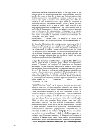 46
primeiro as suas boas qualidades e depois os fracassos, como se não
quisesse passar por alto nenhuma das suas boas qualidades, menciona
que eles aborreciam as obras dos nicolaítas, que Ele também aborrecia. A
doutrina dos mesmos é condenada no versículo 15. Parece que eram
pessoas cujas ações e doutrinas eram abominação para o Céu. Sua
origem é de certa maneira duvidosa. Alguns dizem que procediam de
Nicolau de Antioquia, um dos sete diáconos (Atos 6:5); outros, que a sua
origem era atribuída a ele, só para se apoiar com o prestígio do seu
nome; enquanto que uma terceira opinião é que a seita tomou o nome de
um Nicolau de data posterior. A última teoria é provavelmente a opinião
mais correta. Acerca das suas doutrinas e práticas, parece ser opinião
geral que defendiam a poligamia, considerando o adultério e a fornicação
como coisas indiferentes, e permitiam o comer coisas oferecidas aos
ídolos. (Ver Clarke, Kitto e outras
comentaristas)." ." SMITH, Urias, Las Profecias de Daniel y del
Apocalipsis, Tomo 2, el Libro del Apocalipsis, Edición Revisada, Pág. 14
“Os Nicolaítas (destruidores do povo) pregavam uma nova versão do
Cristianismo. Eles pregavam um evangelho sem exigências, liberal, sem
proibições. Eles queriam gozar o melhor da igreja e o melhor do mundo.
Eles incentivavam os crentes a comer comidas sacrificadas aos ídolos.
Eles ensinavam que o sexo antes e fora do casamento não era pecado.
Eles acabavam estimulando a imoralidade. Mas a igreja de Éfeso não
tolerou a heresia e odiou as obras dos Nicolaítas”. LOPES, Hernandes
Dias, Estudos no Livro de Apocalipse, Pág. 21
"Artigo: Os Nicolaítas, os Balaamitas e os Jezabelitas (2.6) Assim
como as igrejas de hoje, as primeiras igrejas também tinham problemas
internos e externos. Em Pérgamo, os adversários do verdadeiro
cristianismo são descritos como seguidores de Balaão e/ ou Nicolaítas,
que comiam do alimento oferecido aos ídolos e praticavam imoralidades
(2.14,15). Em Tiatira, os profetas de Jezabel estavam ensinando seus
adeptos a fazerem as mesmas coisas (w.20-22), intituladas pelo autor
como “as profundezas de Satanás” (v.24). Quer fossem ou não
formalmente participantes do mesmo sectarismo, devido à semelhança
de seus atos parece-nos melhor reunir essas pessoas dentro de um único
grupo." PENTECOSTAL, Comentário Bíblico (Novo
Testamento),Pág.1846
"NICOLAÍTAS. Essa "seita" era de natureza libertina, que procurava
solapar o imperativo moral do evangelho... há aqueles que supõem que
não devemos imaginar que "Nicolau" fosse o nome de alguma pessoa real
e viva, mas que tudo não passa de um título "dominador do povo" ou
"destruidor do povo" escolhido para representar a heresia que havia em
Éfeso e que ameaçava a Igreja cristã dali. Até mesmo nesse caso, é quase
certo que alguma forma de gnosticismo esteja sobre consideração...
Odeias as obras dos nicolaítas. Essas «obras» eram suas ações
pervertidas e imorais. (Ver Apo. 2:14,20), Provavelmente, também
devemos compreender aqui o fato de que procuravam solapar a unidade
da Igreja, sendo essa uma das obras abominadas. A verdade é que essa
heresia continuou solapando à igreja por cento e cinqüenta anos. Eles
semearam a contenda e a confusão na igreja. (Quanto a evidências
acerca disso, na era apostólica, ver I João 2:18 ss)... Dizem alguns que os
nicolaítas eram idênticos aos seguidores de Balaão, porque Nicolau seria
a tradução de Balaão, para o grego. Vários eruditos têm mantido esse
ponto de vista, mas a maioria dos estudiosos modernos rejeita o mesmo.
Contudo, não pode haver dúvidas razoáveis que tanto os seguidores
 