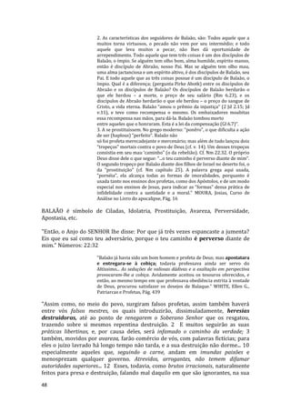 48
2. As características dos seguidores de Balaão, são: Todos aquele que a
muitos torna virtuosos, o pecado não vem por seu intermédio; e todo
aquele que leva muitos a pecar, não lhes dá oportunidade de
arrependimento. Todo aquele que tem três coisas é um dos discípulos de
Balaão, o ímpio. Se alguém tem olho bom, alma humilde, espírito manso,
então é discípulo de Abraão, nosso Pai. Mas se alguém tem olho mau,
uma alma jactanciosa e um espírito altivo, é dos discípulos de Balaão, seu
Pai. E todo aquele que as três coisas possue é um discípulo de Balaão, o
ímpio. Qual é a diferença; (pergunta Pirke Abotk) entre os discípulos de
Abraão e os discípulos de Balaão? Os discípulos de Balaão herdarão o
que ele herdou – a morte, o preço de seu salário (Rm 6.23), e os
discípulos de Abraão herdarão o que ele herdou – o preço do sangue de
Cristo, a vida eterna. Balaão “amou o prêmio da injustiça” (2 Jd 2.15; Jd
v.11), e teve como recompensa o mesmo. Os embaixadores moabitas
essa recompensa nas mãos, para dá-la. Balaão tombou morto
entre aqueles que o honraram. Esta é a lei da compensação (Gl 6.7)”.
3. A se prostituíssem. No grego moderno: “ponêro”, o que dificulta a ação
de ser (haplous) “perfeito”. Balaão não
só foi profeta merecadejante e mercenário; mas além de tudo lançou dois
“tropeços” mortais contra o povo de Deus (cf. v. 14). Um desses tropeços
consistia em seu mau ‘caminho” (o da rebelião). Cf. Nm 22.32. O próprio
Deus disse dele o que segue: “...o teu caminho é perverso diante de mim”.
O segundo tropeço por Balaão diante dos filhos de Israel no deserto foi, o
da “prostituição” (cf. Nm capítulo 25). A palavra grega aqui usada,
“pornéia”, ela alcança todas as formas de imoralidades, porquanto é
usada tanto nos ensinos dos profetas, como dos Apóstolos, e de um modo
especial nos ensinos de Jesus, para indicar as “formas” dessa prática de
infidelidade contra a santidade e a moral." MOURA, Josias, Curso de
Análise no Livro do apocalipse, Pág. 16
BALAÃO é símbolo de Ciladas, Idolatria, Prostituição, Avareza, Perversidade,
Apostasia, etc.
"Então, o Anjo do SENHOR lhe disse: Por que já três vezes espancaste a jumenta?
Eis que eu saí como teu adversário, porque o teu caminho é perverso diante de
mim." Números: 22:32
"Balaão já havia sido um bom homem e profeta de Deus; mas apostatara
e entregara-se à cobiça; todavia professava ainda ser servo do
Altíssimo... As seduções de valiosas dádivas e a exaltação em perspectiva
provocaram-lhe a cobiça. Avidamente aceitou os tesouros oferecidos, e
então, ao mesmo tempo em que professava obediência estrita à vontade
de Deus, procurou satisfazer os desejos de Balaque." WHITE, Ellen G.,
Patriarcas e Profetas, Pág. 439
"Assim como, no meio do povo, surgiram falsos profetas, assim também haverá
entre vós falsos mestres, os quais introduzirão, dissimuladamente, heresias
destruidoras, até ao ponto de renegarem o Soberano Senhor que os resgatou,
trazendo sobre si mesmos repentina destruição. 2 E muitos seguirão as suas
práticas libertinas, e, por causa deles, será infamado o caminho da verdade; 3
também, movidos por avareza, farão comércio de vós, com palavras fictícias; para
eles o juízo lavrado há longo tempo não tarda, e a sua destruição não dorme... 10
especialmente aqueles que, seguindo a carne, andam em imundas paixões e
menosprezam qualquer governo. Atrevidos, arrogantes, não temem difamar
autoridades superiores... 12 Esses, todavia, como brutos irracionais, naturalmente
feitos para presa e destruição, falando mal daquilo em que são ignorantes, na sua
 