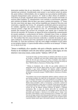 49
destruição também hão de ser destruídos, 13 recebendo injustiça por salário da
injustiça que praticam. Considerando como prazer a sua luxúria carnal em pleno
dia, quais nódoas e deformidades, eles se regalam nas suas próprias mistificações,
enquanto banqueteiam junto convosco; 14 tendo os olhos cheios de adultério e
insaciáveis no pecado, engodando almas inconstantes, tendo coração exercitado na
avareza, filhos malditos; 15 abandonando o reto caminho, se extraviaram, seguindo
pelo caminho de Balaão, filho de Beor, que amou o prêmio da injustiça... 17 Esses
tais são como fonte sem água, como névoas impelidas por temporal. Para eles está
reservada a negridão das trevas; 18 porquanto, proferindo palavras jactanciosas
de vaidade, engodam com paixões carnais, por suas libertinagens, aqueles que
estavam prestes a fugir dos que andam no erro. 19 prometendo-lhes liberdade,
quando eles mesmos são escravos da corrupção, pois aquele que é vencido fica
escravo do vencedor. 20 Portanto, se, depois de terem escapado das contaminações
do mundo mediante o conhecimento do Senhor e Salvador Jesus Cristo, se deixam
enredar de novo e são vencidos, tornou-se o seu último estado pior que o primeiro.
21 Pois melhor lhes fora nunca tivessem conhecido o caminho da justiça do que,
após conhecê-lo, volverem para trás, apartando-se do santo mandamento que lhes
fora dado. 22 Com eles aconteceu o que diz certo adágio verdadeiro: O cão voltou
ao seu próprio vômito; e: A porca lavada voltou a revolver-se no lamaçal." II Pedro:
2:1-3, 10,12-15,17-22
"Amou a maldição; ela o apanhe; não quis a bênção; aparte-se dele. 18
Vestiu-se de maldição como de uma túnica: penetre, como água, no seu
interior e nos seus ossos, como azeite." Salmos: 109:17-18
"O pecado da cobiça, que Deus declara ser idolatria, dele fizera um servo
de ocasião, e, mediante esta única falta, Satanás obteve inteiro domínio
sobre ele. Foi isto que causou a sua ruína. O tentador está sempre a
apresentar lucros e honras mundanas para aliciar os homens do serviço de
Deus." WHITE, Ellen G., Patriarcas e Profetas, Págs. 439-440
" Muitos se lisonjeiam com a ideia de que podem afastar-se da
integridade estrita durante algum tempo, por amor a alguma vantagem
mundana, e que, tendo conseguido seu objetivo, podem mudar sua
conduta quando lhes aprouver. Esses tais se acham a enredar-se na cilada
de Satanás, e raramente escapam." WHITE, Ellen G., Patriarcas e Profetas,
Pág. 440
"Os moabitas eram um povo degradado, idólatra; todavia, conforme a luz
que haviam recebido, sua culpa não era tão grande à vista do Céu como
era a de Balaão. Entretanto, como este professava ser profeta de Deus,
tudo o que dissesse supor-se-ia proferido por autoridade divina... Mas
Balaão estava decidido a obter a recompensa; e, tomando o animal em
que estava habituado a viajar, pôs-se a caminho. Temia que mesmo agora
a permissão divina fosse retirada, e avançou ansiosamente, inquieto e
receoso de que de alguma maneira deixasse de ganhar a cobiçada
recompensa. Mas "o anjo do Senhor pôs-se-lhe no caminho por
adversário". Núm. 22:22.O animal viu o mensageiro divino, que não era
percebido pelo homem, e desviou-se da estrada para o campo. Com
pancadas cruéis Balaão o trouxe novamente para o caminho; mas, outra
vez, em um lugar estreito entre duas paredes apareceu o anjo, e o animal,
procurando evitar a figura ameaçadora, apertou o pé do seu dono contra
a parede. Balaão estava cego à intervenção celestial, e não sabia que Deus
 