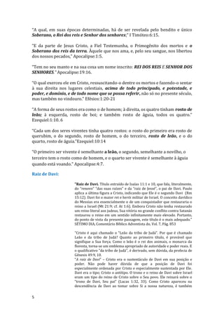 5
“A qual, em suas épocas determinadas, há de ser revelada pelo bendito e único
Soberano, o Rei dos reis e Senhor dos senhores;” I Timóteo:6:15.
“E da parte de Jesus Cristo, a Fiel Testemunha, o Primogênito dos mortos e o
Soberano dos reis da terra. Àquele que nos ama, e, pelo seu sangue, nos libertou
dos nossos pecados,” Apocalipse:1:5.
“Tem no seu manto e na sua coxa um nome inscrito: REI DOS REIS E SENHOR DOS
SENHORES.” Apocalipse:19:16.
“O qual exerceu ele em Cristo, ressuscitando-o dentre os mortos e fazendo-o sentar
à sua direita nos lugares celestiais, acima de todo principado, e potestade, e
poder, e domínio, e de todo nome que se possa referir, não só no presente século,
mas também no vindouro.” Efésios:1:20-21
“A forma de seus rostos era como o de homem; à direita, os quatro tinham rosto de
leão; à esquerda, rosto de boi; e também rosto de águia, todos os quatro.”
Ezequiel:1:10. 6
“Cada um dos seres viventes tinha quatro rostos: o rosto do primeiro era rosto de
querubim, o do segundo, rosto de homem, o do terceiro, rosto de leão, e o do
quarto, rosto de águia.”Ezequiel:10:14
“O primeiro ser vivente é semelhante a leão, o segundo, semelhante a novilho, o
terceiro tem o rosto como de homem, e o quarto ser vivente é semelhante à águia
quando está voando.” Apocalipse:4:7.
Raiz de Davi:
"Raiz de Davi. Título extraído de Isaías 11:1 e 10, que fala, literalmente,
do “renovo" “das suas raízes" e da “raiz de Jessé”, o pai de Davi. Paulo
aplica a última figura a Cristo, indicando que Ele é o segundo Davi (Rm
15:12). Davi foi o maior rei e herói militar de Israel. O conceito davídico
do Messias era essencialmente o de um conquistador que restauraria o
reino a Israel (Mt 21:9; cf. At 1:6). Embora Cristo não tenha restaurado
um reino literal aos judeus, Sua vitória no grande conflito contra Satanás
restaurou o reino em um sentido infinitamente mais elevado. Portanto,
do ponto de vista da presente passagem, este título é o mais adequado."
SÉTIMO DIA, Comentário Bíblico Adventista do, Vol. 7, Pág. 853
"Cristo é aqui chamado o "Leão da tribo de Judá". Por que é chamado
Leão e da tribo de Judá? Quanto ao primeiro título, é provável que
signifique a Sua força. Como o leão é o rei dos animais, o monarca da
floresta, torna-se um emblema apropriado de autoridade e poder reais. E
o qualificativo "da tribo de Judá", é derivado, sem dúvida, da profecia de
Gênesis 49:9, 10.
“A raiz de Davi” – Cristo era o sustentáculo de Davi em sua posição e
poder. Não pode haver dúvida de que a posição de Davi foi
especialmente ordenada por Cristo e especialmente sustentada por Ele.
Davi era o tipo; Cristo o antítipo. O trono e o reino de Davi sobre Israel
eram um tipo do reino de Cristo sobre o Seu povo. Ele reinará sobre o
“trono de Davi, Seu pai” (Lucas 1:32, 33). Como Cristo apareceu na
descendência de Davi ao tomar sobre Si a nossa natureza, é também
 