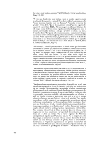 50
lhe estava obstruindo o caminho." WHITE, Ellen G., Patriarcas e Profetas,
Págs. 441-442
"A raiva de Balaão não teve limites, e com o bordão espancou mais
cruelmente do que antes o animal. Deus abriu então a boca deste, e, pelo
"mudo jumento, falando com voz humana", "impediu a loucura do
profeta". II Ped. 2:16. "Que te fiz eu", disse o animal, "que me espancaste
estas três vezes? Núm. 22:28.... Abrem-se agora os olhos de Balaão, e ele
vê em pé o anjo de Deus com a espada desembainhada pronto para o
matar. Aterrorizado, "inclinou a cabeça, e prostrou-se sobre a sua face".
O anjo lhe disse: "Por que já três vezes espancaste a tua jumenta? Eis que
eu saí para ser teu adversário, porquanto o teu caminho é perverso diante
de mim. Porém a jumenta me viu, e já três vezes se desviou de diante de
mim; se ela se não desviara de diante de mim, na verdade que eu agora te
tivera matado, e a ela deixara com vida." Núm. 22:29-33." WHITE, Ellen
G., Patriarcas e Profetas, Pág. 442
"Balaão devia a conservação de sua vida ao pobre animal que tratara tão
cruelmente. O homem que pretendia ser profeta do Senhor, que declarou
estar "de olhos abertos", e ver "a visão do Todo-poderoso" (Núm. 24:3 e
4), estava tão cego pela cobiça e ambição que não pôde divisar o anjo de
Deus, visível para seu animal. "O deus deste século cegou os
entendimentos dos incrédulos." II Cor. 4:4. Quantos não se acham assim
cegos! Arremessam-se em trilhas vedadas, transgredindo a lei divina, e
não podem discernir que Deus e Seus anjos estão contra eles. Semelhantes
a Balaão zangam-se com aqueles que querem impedir sua ruína." WHITE,
Ellen G., Patriarcas e Profetas, Pág. 442
"Balaão tinha algum conhecimento das ofertas sacrificais dos hebreus, e
esperava que, sobrepujando-os em custosas dádivas, pudesse conseguir
a bênção de Deus, e conseguir a realização de seus projetos pecaminosos.
Assim, os sentimentos dos moabitas idólatras estavam a obter domínio
sobre sua mente. Sua sabedoria se tornara em loucura; nublara-se-lhe a
visão espiritual; trouxera sobre si a cegueira, rendendo-se ao poder de
Satanás.“ WHITE, Ellen G., Patriarcas e Profetas, Pág. 444
"Balaão confessou que viera com o propósito de amaldiçoar Israel; mas
as palavras que proferiu foram diretamente contrárias aos sentimentos
de seu coração. Foi constrangido a pronunciar bênçãos, enquanto sua
alma estava cheia de maldições. Olhando Balaão para o acampamento de
Israel, viu com espanto as provas de sua prosperidade. A ele haviam sido
representados como uma multidão rude, desorganizada, que infestava o
país em bandos errantes, os quais eram uma peste e terror às nações
circunvizinhas; mas sua aparência era o inverso de tudo isto. Viu a grande
extensão e o perfeito arranjo de seu acampamento, apresentando tudo os
indícios de uma disciplina e ordem completas. Foi-lhe mostrado o favor
com que Deus olhava a Israel, e o caráter distintivo de povo escolhido Seu...
Assim o povo de Deus - o verdadeiro Israel - embora disperso por todas as
nações, não são na Terra senão peregrinos, cuja cidadania está nos Céus.
Não somente foi mostrada a Balaão a história do povo hebreu como
nação, mas ele viu o crescimento e prosperidade do verdadeiro Israel de
Deus até o final do tempo. Viu o favor especial do Altíssimo
acompanhando aqueles que O amam e temem. Viu-os amparados pelo
Seu braço, ao entrarem no escuro vale da sombra da morte. E viu-os
saírem de seus túmulos, coroados de glória, honra e imortalidade.
Contemplou os resgatados regozijando-se nas glórias imarcescíveis da
Terra renovada. Olhando para esta cena, exclamou: "Quem contará o pó
de Jacó, e o número da quarta parte de Israel?"... Mas Balaão amava o
 