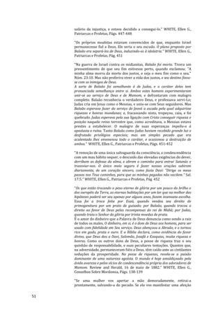 51
salário da injustiça, e estava decidido a consegui-lo." WHITE, Ellen G.,
Patriarcas e Profetas, Págs. 447-448
"Os próprios moabitas estavam convencidos de que, enquanto Israel
permanecesse fiel a Deus, Ele seria o seu escudo. O plano proposto por
Balaão era separá-los de Deus, induzindo-os à idolatria.“ WHITE, Ellen G.,
Patriarcas e Profetas, Pág. 451
"Na guerra de Israel contra os midianitas, Balaão foi morto. Tivera um
pressentimento de que seu fim estivesse perto, quando exclamou: "A
minha alma morra da morte dos justos, e seja o meu fim como o seu."
Núm. 23:10. Mas não preferira viver a vida dos justos, e seu destino fixou-
se com os inimigos de Deus.
A sorte de Balaão foi semelhante à de Judas, e o caráter deles tem
pronunciada semelhança entre si. Ambos estes homens experimentaram
unir-se ao serviço de Deus e de Mamom, e defrontaram com malogro
completo. Balaão reconhecia o verdadeiro Deus, e professava servi-Lo;
Judas cria em Jesus como o Messias, e uniu-se com Seus seguidores. Mas
Balaão esperava fazer do serviço de Jeová a escada pela qual adquirisse
riquezas e honras mundanas; e, fracassando nisto, tropeçou, caiu, e foi
quebrado. Judas esperava pela sua ligação com Cristo conseguir riqueza e
posição naquele reino terrestre que, como acreditava, o Messias estava
prestes a estabelecer. O malogro de suas esperanças impeliu-o à
apostasia e ruína. Tanto Balaão como Judas haviam recebido grande luz e
desfrutado privilégios especiais; mas um simples pecado que era
acalentado lhes envenenou todo o caráter, e ocasionou a destruição de
ambos." WHITE, Ellen G., Patriarcas e Profetas, Págs. 451-452
"A remoção de uma única salvaguarda da consciência, a condescendência
com um mau hábito sequer, o descuido das elevadas exigências do dever,
derribam as defesas da alma, e abrem o caminho para entrar Satanás e
transviar-nos. O único meio seguro é fazer nossas orações subirem
diariamente, de um coração sincero, como fazia Davi: "Dirige os meus
passos nos Teus caminhos, para que as minhas pegadas não vacilem." Sal.
17:5." WHITE, Ellen G., Patriarcas e Profetas, Pág. 452
"Os que estão trocando o peso eterno de glória por um pouco do brilho e
dos ouropéis da Terra, as eternas habitações por um lar que na melhor das
hipóteses poderá ser seu apenas por alguns anos, fazem insensata escolha.
Essa foi a troca feita por Esaú, quando vendeu seu direito de
primogenitura por um prato de guisado; por Balaão, quando trocou o
direito ao favor de Deus pelas recompensas do rei de Midiã; por Judas,
quando traiu o Senhor da glória por trinta moedas de prata.
É o amor do dinheiro que a Palavra de Deus denuncia como sendo a raiz
de todos os males. O dinheiro, em si, é o dom de Deus aos homens, para ser
usado com fidelidade em Seu serviço. Deus abençoou a Abraão, e o tornou
rico em gado, prata e ouro. E a Bíblia declara, como evidência do favor
divino, que Deus deu a Davi, Salomão, Josafá e Ezequias, muita riqueza e
honras. Como os outros dons de Deus, a posse de riqueza traz o seu
quinhão de responsabilidade, e suas peculiares tentações. Quantos que,
na adversidade, permaneceram fiéis a Deus, têm caído ante as cintilantes
seduções da prosperidade. Na posse de riquezas, revela-se a paixão
dominante de uma natureza egoísta. O mundo é hoje amaldiçoado pela
ávida avareza e pelos vícios de condescendência própria dos adoradores de
Mamom. Review and Herald, 16 de maio de 1882." WHITE, Ellen G.,
Conselhos Sobre Mordomia, Págs. 138-139
"Se uma mulher vos apertar a mão demoradamente, retirai-a
prontamente, salvando-a do pecado. Se ela vos manifestar uma afeição
 