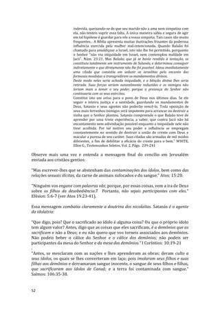 52
indevida, queixando-se de que seu marido não a ama nem simpatiza com
ela, não tenteis suprir essa falta. A única maneira sábia e segura de agir
em tal hipótese é guardar para vós a vossa simpatia. Tais casos são muito
frequentes... A Bíblia apresenta muitas ilustrações frisantes da poderosa
influência exercida pela mulher mal-intencionada. Quando Balaão foi
chamado para amaldiçoar a Israel, isto não lhe foi permitido, porquanto
o Senhor "não viu iniquidade em Israel, nem contemplou maldade em
Jacó". Núm. 23:21. Mas Balaão, que já se havia rendido à tentação, se
constituiu totalmente um instrumento de Satanás, e determinou conseguir
indiretamente o que diretamente não lhe foi possível. Ideou imediatamente
uma cilada que consistiu em seduzir os israelitas pelo encanto das
formosas moabitas a transgredirem os mandamentos divinos.
Deste modo neles seria achada iniquidade, e a bênção divina lhes seria
retirada. Suas forças seriam notavelmente reduzidas e os inimigos não
teriam mais a temer o seu poder, porque a presença do Senhor não
continuaria com os seus exércitos.
Constitui isto um aviso para o povo de Deus nos últimos dias. Se ele
seguir a inteira justiça e a santidade, guardando os mandamentos de
Deus, Satanás e seus agentes não poderão vencê-lo. Toda oposição de
seus mais ferrenhos inimigos será impotente para arrancar ou destruir a
vinha que o Senhor plantou. Satanás compreende o que Balaão teve de
aprender por uma triste experiência, a saber, que contra Jacó não há
encantamento nem adivinhação possível enquanto a iniquidade nele não
tiver acolhida. Por tal motivo seu poder e influência se empregam
constantemente no sentido de destruir a união do crente com Deus e
macular a pureza de seu caráter. Suas ciladas são armadas de mil modos
diferentes, a fim de debilitar a eficácia do crente para o bem." WHITE,
Ellen G., Testemunhos Seletos, Vol. 2, Págs. 239-241
Observe mais uma vez e entenda a mensagem final do concílio em Jerusalém
enviada aos cristãos gentios:
“Mas escrever-lhes que se abstenham das contaminações dos ídolos, bem como das
relações sexuais ilícitas, da carne de animais sufocados e do sangue.” Atos: 15:20.
"Ninguém vos engane com palavras vãs; porque, por essas coisas, vem a ira de Deus
sobre os filhos da desobediência.7 Portanto, não sejais participantes com eles."
Efésios: 5:6-7 (ver Atos 19.23-41).
Essa mensagem combatia claramente a doutrina dos nicolaítas. Satanás é o agente
da idolatria:
“Que digo, pois? Que o sacrificado ao ídolo é alguma coisa? Ou que o próprio ídolo
tem algum valor? Antes, digo que as coisas que eles sacrificam, é a demônios que as
sacrificam e não a Deus; e eu não quero que vos torneis associados aos demônios.
Não podeis beber o cálice do Senhor e o cálice dos demônios; não podeis ser
participantes da mesa do Senhor e da mesa dos demônios.” I Coríntios: 10:19-21
.
“Antes, se mesclaram com as nações e lhes aprenderam as obras; deram culto a
seus ídolos, os quais se lhes converteram em laço; pois imolaram seus filhos e suas
filhas aos demônios e derramaram sangue inocente, o sangue de seus filhos e filhas,
que sacrificaram aos ídolos de Canaã; e a terra foi contaminada com sangue.”
Salmos: 106:35-38.
 