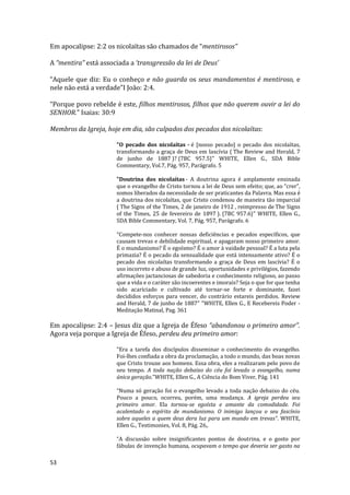 53
Em apocalipse: 2:2 os nicolaítas são chamados de “mentirosos”
A “mentira” está associada a ‘transgressão da lei de Deus’
“Aquele que diz: Eu o conheço e não guarda os seus mandamentos é mentiroso, e
nele não está a verdade”I João: 2:4.
“Porque povo rebelde é este, filhos mentirosos, filhos que não querem ouvir a lei do
SENHOR.” Isaias: 30:9
Membros da Igreja, hoje em dia, são culpados dos pecados dos nicolaítas:
"O pecado dos nicolaítas - é [nosso pecado] o pecado dos nicolaítas,
transformando a graça de Deus em lascívia ( The Review and Herald, 7
de junho de 1887 )? {7BC 957.5}" WHITE, Ellen G., SDA Bible
Commentary, Vol.7, Pág. 957, Parágrafo. 5
"Doutrina dos nicolaítas - A doutrina agora é amplamente ensinada
que o evangelho de Cristo tornou a lei de Deus sem efeito; que, ao “crer”,
somos liberados da necessidade de ser praticantes da Palavra. Mas essa é
a doutrina dos nicolaítas, que Cristo condenou de maneira tão imparcial
( The Signs of the Times, 2 de janeiro de 1912 , reimpresso de The Signs
of the Times, 25 de fevereiro de 1897 ). {7BC 957.6}" WHITE, Ellen G.,
SDA Bible Commentary, Vol. 7, Pág. 957, Parágrafo. 6
“Compete-nos conhecer nossas deficiências e pecados específicos, que
causam trevas e debilidade espiritual, e apagaram nosso primeiro amor.
É o mundanismo? É o egoísmo? É o amor à vaidade pessoal? É a luta pela
primazia? É o pecado da sensualidade que está intensamente ativo? É o
pecado dos nicolaítas transformando a graça de Deus em lascívia? É o
uso incorreto e abuso de grande luz, oportunidades e privilégios, fazendo
afirmações jactanciosas de sabedoria e conhecimento religioso, ao passo
que a vida e o caráter são incoerentes e imorais? Seja o que for que tenha
sido acariciado e cultivado até tornar-se forte e dominante, fazei
decididos esforços para vencer, do contrário estareis perdidos. Review
and Herald, 7 de junho de 1887" "WHITE, Ellen G., E Recebereis Poder -
Meditação Matinal, Pag. 361
Em apocalipse: 2:4 – Jesus diz que a Igreja de Éfeso “abandonou o primeiro amor”.
Agora veja porque a Igreja de Éfeso, perdeu deu primeiro amor:
"Era a tarefa dos discípulos disseminar o conhecimento do evangelho.
Foi-lhes confiada a obra da proclamação, a todo o mundo, das boas novas
que Cristo trouxe aos homens. Essa obra, eles a realizaram pelo povo de
seu tempo. A toda nação debaixo do céu foi levado o evangelho, numa
única geração."WHITE, Ellen G., A Ciência do Bom Viver, Pág. 141
“Numa só geração foi o evangelho levado a toda nação debaixo do céu.
Pouco a pouco, ocorreu, porém, uma mudança. A igreja perdeu seu
primeiro amor. Ela tornou-se egoísta e amante da comodidade. Foi
acalentado o espírito de mundanismo. O inimigo lançou o seu fascínio
sobre aqueles a quem deus dera luz para um mundo em trevas”. WHITE,
Ellen G., Testimonies, Vol. 8, Pág. 26,.
“A discussão sobre insignificantes pontos de doutrina, e o gosto por
fábulas de invenção humana, ocupavam o tempo que deveria ser gasto na
 