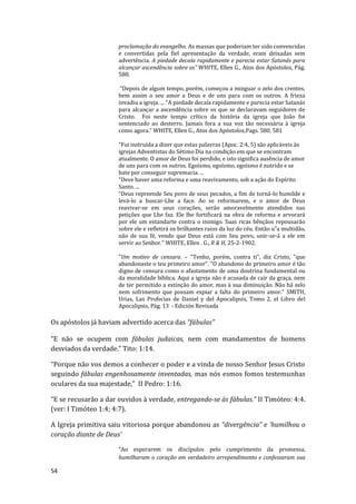 54
proclamação do evangelho. As massas que poderiam ter sido convencidas
e convertidas pela fiel apresentação da verdade, eram deixadas sem
advertência. A piedade decaía rapidamente e parecia estar Satanás para
alcançar ascendência sobre os” WHITE, Ellen G., Atos dos Apóstolos, Pág.
580.
“Depois de algum tempo, porém, começou a minguar o zelo dos crentes,
bem assim o seu amor a Deus e de uns para com os outros. A frieza
invadiu a igreja. ... “A piedade decaía rapidamente e parecia estar Satanás
para alcançar a ascendência sobre os que se declaravam seguidores de
Cristo. Foi neste tempo crítico da história da igreja que João foi
sentenciado ao desterro. Jamais fora a sua voz tão necessária à igreja
como agora.” WHITE, Ellen G., Atos dos Apóstolos,Pags. 580, 581
“Fui instruída a dizer que estas palavras (Apoc. 2:4, 5) são aplicáveis às
igrejas Adventistas do Sétimo Dia na condição em que se encontram
atualmente. O amor de Deus foi perdido, e isto significa ausência de amor
de uns para com os outros. Egoísmo, egoísmo, egoísmo é nutrido e se
bate por conseguir supremacia. ...
“Deve haver uma reforma e uma reavivamento, sob a ação do Espírito
Santo. ...
“Deus repreende Seu povo de seus pecados, a fim de torná-lo humilde e
levá-lo a buscar-Lhe a face. Ao se reformarem, e o amor de Deus
reavivar-se em seus corações, serão amoravelmente atendidos nas
petições que Lhe faz. Ele lhe fortificará na obra de reforma e arvorará
por ele um estandarte contra o inimigo. Suas ricas bênçãos repousarão
sobre ele e refletirá os brilhantes raios da luz do céu. Então u‟a multidão,
não de sua fé, vendo que Deus está com Seu povo, unir-se-á a ele em
servir ao Senhor.” WHITE, Ellen . G., R & H, 25-2-1902.
"Um motivo de censura. – "Tenho, porém, contra ti", diz Cristo, "que
abandonaste o teu primeiro amor". "O abandono do primeiro amor é tão
digno de censura como o afastamento de uma doutrina fundamental ou
da moralidade bíblica. Aqui a igreja não é acusada de cair da graça, nem
de ter permitido a extinção do amor, mas à sua diminuição. Não há zelo
nem sofrimento que possam expiar a falta do primeiro amor." SMITH,
Urias, Las Profecias de Daniel y del Apocalipsis, Tomo 2, el Libro del
Apocalipsis, Pág. 13 - Edición Revisada
Os apóstolos já haviam advertido acerca das “fábulas”
“E não se ocupem com fábulas judaicas, nem com mandamentos de homens
desviados da verdade.” Tito: 1:14.
“Porque não vos demos a conhecer o poder e a vinda de nosso Senhor Jesus Cristo
seguindo fábulas engenhosamente inventadas, mas nós esmos fomos testemunhas
oculares da sua majestade,” II Pedro: 1:16.
“E se recusarão a dar ouvidos à verdade, entregando-se às fábulas.” II Timóteo: 4:4.
(ver: I Timóteo 1:4; 4:7).
A Igreja primitiva saiu vitoriosa porque abandonou as “divergência” e ‘humilhou o
coração diante de Deus’
“Ao esperarem os discípulos pelo cumprimento da promessa,
humilharam o coração em verdadeiro arrependimento e confessaram sua
 
