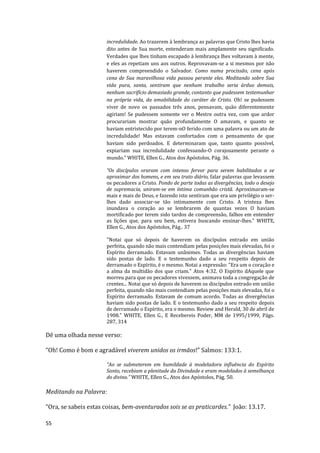 55
incredulidade. Ao trazerem à lembrança as palavras que Cristo lhes havia
dito antes de Sua morte, entenderam mais amplamente seu significado.
Verdades que lhes tinham escapado à lembrança lhes voltavam à mente,
e eles as repetiam uns aos outros. Reprovavam-se a si mesmos por não
haverem compreendido o Salvador. Como numa procissão, cena após
cena de Sua maravilhosa vida passou perante eles. Meditando sobre Sua
vida pura, santa, sentiram que nenhum trabalho seria árduo demais,
nenhum sacrifício demasiado grande, contanto que pudessem testemunhar
na própria vida, da amabilidade do caráter de Cristo. Oh! se pudessem
viver de novo os passados três anos, pensavam, quão diferentemente
agiriam! Se pudessem somente ver o Mestre outra vez, com que ardor
procurariam mostrar quão profundamente O amavam, e quanto se
haviam entristecido por terem-nO ferido com uma palavra ou um ato de
incredulidade! Mas estavam confortados com o pensamento de que
haviam sido perdoados. E determinaram que, tanto quanto possível,
expiariam sua incredulidade confessando-O corajosamente perante o
mundo.” WHITE, Ellen G., Atos dos Apóstolos, Pág. 36.
“Os discípulos oraram com intenso fervor para serem habilitados a se
aproximar dos homens, e em seu trato diário, falar palavras que levassem
os pecadores a Cristo. Pondo de parte todas as divergências, todo o desejo
de supremacia, uniram-se em íntima comunhão cristã. Aproximaram-se
mais e mais de Deus, e fazendo isto sentiram que era um privilégio o ser-
lhes dado associar-se tão intimamente com Cristo. A tristeza lhes
inundava o coração ao se lembrarem de quantas vezes O haviam
mortificado por terem sido tardos de compreensão, falhos em entender
as lições que, para seu bem, estivera buscando ensinar-lhes.” WHITE,
Ellen G., Atos dos Apóstolos, Pág.. 37
"Notai que só depois de haverem os discípulos entrado em união
perfeita, quando não mais contendiam pelas posições mais elevadas, foi o
Espírito derramado. Estavam unânimes. Todas as divergências haviam
sido postas de lado. E o testemunho dado a seu respeito depois de
derramado o Espírito, é o mesmo. Notai a expressão: "Era um o coração e
a alma da multidão dos que criam." Atos 4:32. O Espírito dAquele que
morreu para que os pecadores vivessem, animava toda a congregação de
crentes... Notai que só depois de haverem os discípulos entrado em união
perfeita, quando não mais contendiam pelas posições mais elevadas, foi o
Espírito derramado. Estavam de comum acordo. Todas as divergências
haviam sido postas de lado. E o testemunho dado a seu respeito depois
de derramado o Espírito, era o mesmo. Review and Herald, 30 de abril de
1908." WHITE, Ellen G., E Recebereis Poder, MM de 1995/1999, Págs.
287, 314
Dê uma olhada nesse verso:
“Oh! Como é bom e agradável viverem unidos os irmãos!” Salmos: 133:1.
“Ao se submeterem em humildade à modeladora influência do Espírito
Santo, recebiam a plenitude da Divindade e eram modelados à semelhança
do divino.” WHITE, Ellen G., Atos dos Apóstolos, Pág. 50.
Meditando na Palavra:
“Ora, se sabeis estas coisas, bem-aventurados sois se as praticardes.” João: 13.17.
 