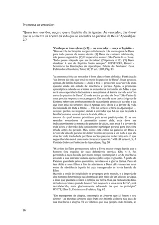 56
Promessa ao vencedor:
“Quem tem ouvidos, ouça o que o Espírito diz às igrejas: Ao vencedor, dar-lhe-ei
que se alimente da árvore da vida que se encontra no paraíso de Deus.” Apocalipse:
2.7
"Conheço as tuas obras (v.2) ... ao vencedor ... ouça o Espírito –
“Dessas três declarações surgem nitidamente três mensagens de Deus
para toda pessoa de nosso século: (1) Deus me conhece totalmente,
não posso enganá-Lo. (2) É imperativo vencer; São Paulo dá a chave:
‘Tudo posso nAquele que me fortalece’ (Filipenses 4:13). (3) Devo
obedecer à voz do Espírito Santo sempre.” BELVEDERE, Daniel -
Seminário As Revelações do Apocalipse, Edição do Professor, Casa
Publicadora Brasileira, Tatuí, SP, 2ª ed., 1987, Pág. 33
"A promessa feita ao vencedor é bem clara e bem definida: Participação
“da árvore da vida que está no meio do paraíso de Deus”. Duas pessoas,
apenas, da família humana — Adão e Eva — provaram da árvore da vida,
quando ainda em estado de inocência e pureza. Agora, a promessa
apocalíptica estende-se a todos os vencedores da família de Adão, o que
será uma experiência facinadora e sempiterna. A árvore da vida está “no
meio do paraíso de Deus”. E onde está o paraíso de Deus? São Paulo dá
uma precisa resposta a esta pergunta. Em uma de suas cartas à igreja de
Corinto, refere um arrebatamento de sua própria pessoa ao paraíso e diz
que êste está no terceiro céu.1) Apenas seis vêzes é a árvore da vida
mencionada em tôda a Bíblia — três no Gênesis e três no Apocalipse —
sempre, porém, no singular, dando a entender que há, no que respeita à
família humana, uma só árvore da vida, aliás, a
mesma da qual nossos primitivos pais eram participantes. E, se aos
remidos vencedores é prometido comer dela, esta deve ser
indiscutivelmente a mesma do paraíso de Adão, pois esta é a árvore da
vida dêles, e deverão dela unicamente participar porque para êles fôra
criada antes do pecado. Mas, como está então no paraíso de Deus a
árvore da vida do paraíso de Adão? A única resposta a ser dada é que ela
deve ter sido trasladada por Deus ao Seu paraíso no terceiro céu. O que
segue ilucidar-nos-á com mais clareza tal questão." MELLO, Araceli, S., A
Verdade Sobre as Profecias do Apocalipse, Pág. 58
"O jardim do Éden permaneceu sobre a Terra muito tempo depois que o
homem fora expulso de suas deleitáveis veredas. Gên. 4:16. Foi
permitido à raça decaída por muito tempo contemplar o lar da inocência,
estando a sua entrada vedada apenas pelos anjos vigilantes. À porta do
Paraíso, guardada pelos querubins, revelava-se a glória divina. Para ali
iam Adão e seus filhos a fim de adorarem a Deus. Ali renovaram seus
votos de obediência àquela lei cuja transgressão os havia banido do
Éden.
Quando a onda de iniqüidade se propagou pelo mundo, e a impiedade
dos homens determinou sua destruição por meio de um dilúvio de água,
a mão que plantara o Éden o retirou da Terra. Mas, na restauração final
de todas as coisas, quando houver "um novo céu e uma nova Terra", será
restabelecido, mais gloriosamente adornado do que no princípio."
WHITE, Ellen G., Patriarcas e Profetas, Pág. 62
"Em transportes de alegria, contempla as árvores que já foram o seu
deleite - as mesmas árvores cujo fruto ele próprio colhera nos dias de
sua inocência e alegria. Vê as videiras que sua própria mão tratara, as
 
