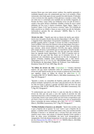 57
mesmas flores que com tanto prazer cuidara. Seu espírito apreende a
realidade daquela cena; ele compreende que isso é na verdade o Éden
restaurado, mais lindo agora do que quando fora dele banido. O Salvador
o leva à árvore da vida, apanha o fruto glorioso e manda-o comer. Olha
em redor de si e contempla uma multidão de sua família resgatada, no
Paraíso de Deus. Lança então sua brilhante coroa aos pés de Jesus e,
caindo a Seu peito abraça o Redentor. Dedilha a harpa de ouro e pelas
abóbadas do Céu ecoa o cântico triunfante: Digno, digno, "digno é o
Cordeiro" (Apoc. 5:12) "que foi morto e reviveu!" Apoc. 2:8. A família de
Adão associa-se ao cântico e lança as suas coroas aos pés do Salvador,
inclinando-se perante Ele em adoração." WHITE, Ellen G., O Lar
Adventista, Pág. 541
Árvore da vida – “Aquele que tem as chaves da morte, que esteve
morto mas vive pelos séculos dos séculos (Apocalipse 1:18), que ‘Abre
e ninguém fecha’ (Apocalipse 3:5) promete restabelecer a vida eterna
perdida quando entrou o pecado. A árvore da Vida é mencionada 6
vezes na Bíblia. Três vezes em Gênesis e três em Apocalipse. Para que o
homem não vivesse eternamente como pecador, Deus não permitiu
que comesse desta árvore (Gênesis 3:22-25), mas agora, redimido
pelo sangue de Jesus, é prometido que os vencedores comerão da dita
árvore: receberão a vida eterna. Por isso diz que eles não sofrerão
dano da segunda morte (Apocalipse 2:11; 20:6). O paraíso está no
terceiro Céu do qual fala São Paulo em II Coríntios 12:2, 41. As
promessas aos vencedores que aparecem no fim das mensagens às
igrejas restantes, também estão relacionadas com a vida eterna
(Apocalipse 2:10, 11, 17, 3:5, 12, 21).” BELVEDERE, Daniel - Seminário
As Revelações do Apocalipse, Edição do Professor, Casa Publicadora
Brasileira, Tatuí, SP, 2ª ed., 1987, Págs. 48 e49.
"As folhas da árvore da vida - [ Apocalipse 2: 7citado.] Devemos
esperar até que sejam traduzidos antes de comermos das folhas da
árvore da vida? Quem recebe em seu coração as palavras de Cristo sabe o
que significa comer as folhas da árvore da vida. [ João 6: 33-
63citado.] {7BC 957.7}" WHITE, Ellen G., SDA Bible Commentary, Vol. 7,
Pág. 957, Parágrafo 7
"Quando o crente, na comunhão do Espírito, pode pôr a mão sobre a
própria verdade e apropriá-la, ele come o pão que desce do céu. Ele entra
na vida de Cristo e aprecia o grande sacrifício feito em favor da raça
pecaminosa. {7BC 957.8}" WHITE, Ellen G., SDA Bible Commentary, Vol.
7, Pág. 957, Parágrafo 8
"O conhecimento que vem de Deus é o pão da vida. São as folhas da
árvore da vida que são para a cura das nações. A corrente da vida
espiritual emociona a alma à medida que as palavras de Cristo são cridas
e praticadas. Assim é que somos feitos um com Cristo. A experiência que
era fraca e fraca se torna forte. É vida eterna para nós se mantivermos
firme o princípio de nossa confiança até o fim. {7BC 957.9}"}" WHITE,
Ellen G., SDA Bible Commentary, Vol. 7, Pág. 957, Parágrafo 9
"Orelhas fechadas à loucura e ao absurdo - "Quem tem ouvidos, ouça
o que o Espírito diz às igrejas." Se você “ouvir o que o Espírito diz às
igrejas”, e meditar sobre as instruções dadas a elas, seus ouvidos estarão
fechados à loucura e ao absurdo que o cercam. Você não ouvirá nem
repetirá essas coisas, nem jamais as desejará. Quando Cristo satisfaz a
fome da alma, essas trivialidades são para você desagradáveis e
repugnantes. Você não deseja banquetear-se com eles, mas escolha o pão
do céu ( Manuscrito 92, 1901 ). {7BC 957.11}" WHITE, Ellen G., SDA Bible
Commentary, Vol. 7, Pág. 957, Parágrafo 11
 