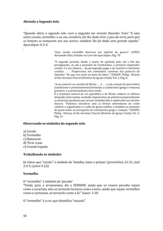 58
Abrindo o Segundo Selo
“Quando abriu o segundo selo, ouvi o segundo ser vivente dizendo: Vem! “E saiu
outro cavalo, vermelho; e ao seu cavaleiro, foi-lhe dado tirar a paz da terra para que
os homens se matassem uns aos outros; também lhe foi dada uma grande espada.”
Apocalipse: 6:3-4
.
“Esse cavalo vermelho descreve um espírito de guerra”. LOPES,
Hernandes Dias, Estudos no Livro de Apocalipse, Pág. 70
“O segundo período, desde a morte do apóstolo João até o fim das
perseguições, ou até a ascensão de Constantino, o primeiro imperador
cristão, é a era clássica ... da perseguição pagã, e do martírio e heroísmo
cristãos. . . . Proporciona um comentário contínuo das palavras do
Salvador: ‘Eis que vos envio no meio de lobos.’” SCHAFF, Philip, History
of the christian Church (História da Igreja Cristã), Vol. 2, Pág. 8.
“A era anterior ao concílio de Nicéia . . . é . . . a raiz comum da qual ambos
[catolicismo e protestantismo] brotaram, o catolicismo (grego e romano)
primeiro, e o protestantismo mais tarde.
É a transição natural da era apostólica à de Nicéia, embora se efetuou
deixando atrás muitas verdades importantes da primeira (especialmente
as doutrinas paulinas) que seriam estabelecidas e exploradas nos séculos
futuros. “Podemos encontrar nela as formas elementares do credo
católico, a organização e o culto da igreja católica, e também as sementes
de quase todas as corrupções do cristianismo grego e romano.” SCHAFF,
Philip, History of the christian Church (História da Igreja Cristã), Vol. 2,
Pág. 11
Observando os símbolos do segundo selo:
a) Cavalo
b) Vermelho
c) Matassem
d) Tirar a paz
e) Grande espada.
Trabalhando os símbolos
Já vimos que “cavalo” é símbolo de ‘batalha, lutas e pelejas’ (provérbios 21:31; Joel
2:4-5; juízes 5:22)
Vermelho
O “vermelho” é símbolo do ‘pecado’
“Vinde, pois, e arrazoemos, diz o SENHOR; ainda que os vossos pecados sejam
como a escarlata, eles se tornarão brancos como a neve; ainda que sejam vermelhos
como o carmesim, se tornarão como a lã.” Isaias: 1:18.
O “vermelho” é a cor que identifica “satanás”
 