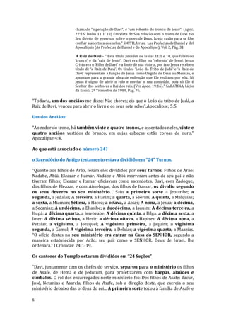 6
chamado "a geração de Davi", e "um rebento do tronco de Jessé". (Apoc.
22:16; Isaías 11:1, 10) Em vista de Sua relação com o trono de Davi e o
Seu direito de governar sobre o povo de Deus, havia razão para se Lhe
confiar a abertura dos selos." SMITH, Urias, Las Profecias de Daniel y del
Apocalipsis (As Profecias de Daniel e do Apocalipse), Vol. 2, Pág. 31
A Raiz de Davi - “ Este título provém de Isaías 11:1 e 10, que falam do
‘tronco’ e da ‘raiz de Jessé’. Davi era filho ou ‘rebento’ de Jessé. Jesus
Cristo era o ‘Filho de Davi’ e a fonte de sua vitória, por isso Jesus recebe o
título de ‘a Raiz de Davi’. Os títulos ‘Leão da Tribo de Judá’ e ‘a Raiz de
Davi’ representam a função de Jesus como Ungido de Deus ou Messias, e
apontam para a grande obra de redenção que Ele realizou por nós. Só
Jesus é digno de abrir o rolo e revelar o seu conteúdo, pois só Ele é
Senhor dos senhores e Rei dos reis. (Ver Apoc. 19:16).” SABATINA, Lição
da Escola 2º Trimestre de 1989, Pág. 76.
“Todavia, um dos anciãos me disse: Não chores; eis que o Leão da tribo de Judá, a
Raiz de Davi, venceu para abrir o livro e os seus sete selos”.Apocalipse; 5:5
Um dos Anciãos:
“Ao redor do trono, há também vinte e quatro tronos, e assentados neles, vinte e
quatro anciãos vestidos de branco, em cujas cabeças estão coroas de ouro.”
Apocalipse:4:4.
Ao que está associado o número 24?
o Sacerdócio do Antigo testamento estava dividido em “24” Turnos.
“Quanto aos filhos de Arão, foram eles divididos por seus turnos. Filhos de Arão:
Nadabe, Abiú, Eleazar e Itamar. Nadabe e Abiú morreram antes de seu pai e não
tiveram filhos; Eleazar e Itamar oficiavam como sacerdotes. Davi, com Zadoque,
dos filhos de Eleazar, e com Aimeleque, dos filhos de Itamar, os dividiu segundo
os seus deveres no seu ministério... Saiu a primeira sorte a Jeoiaribe; a
segunda, a Jedaías; A terceira, a Harim; a quarta, a Seorim; A quinta, a Malquias;
a sexta, a Miamim; Sétima, a Hacoz; a oitava, a Abias; A nona, a Jesua; a décima,
a Secanias; A undécima, a Eliasibe; a duodécima, a Jaquim; A décima terceira, a
Hupá; a décima quarta, a Jesebeabe; A décima quinta, a Bilga; a décima sexta, a
Imer; A décima sétima, a Hezir; a décima oitava, a Hapises; A décima nona, a
Petaías; a vigésima, a Jeezquel; A vigésima primeira, a Jaquim; a vigésima
segunda, a Gamul; A vigésima terceira, a Delaías; a vigésima quarta, a Maazias.
“O ofício destes no seu ministério era entrar na Casa do SENHOR, segundo a
maneira estabelecida por Arão, seu pai, como o SENHOR, Deus de Israel, lhe
ordenara.” I Crônicas: 24:1-19.
Os cantores do Templo estavam divididos em “24 Seções”
“Davi, juntamente com os chefes do serviço, separou para o ministério os filhos
de Asafe, de Hemã e de Jedutum, para profetizarem com harpas, alaúdes e
címbalos. O rol dos encarregados neste ministério foi: Dos filhos de Asafe: Zacur,
José, Netanias e Asarela, filhos de Asafe, sob a direção deste, que exercia o seu
ministério debaixo das ordens do rei... A primeira sorte tocou à família de Asafe e
 