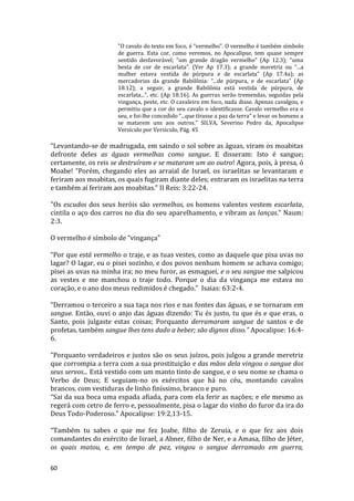 60
"O cavalo do texto em foco, é “vermelho”. O vermelho é também símbolo
de guerra. Esta cor, como veremos, no Apocalipse, tem quase sempre
sentido desfavorável; “um grande dragão vermelho” (Ap 12.3); “uma
besta de cor de escarlata”. (Ver Ap 17.3); a grande meretriz ou “...a
mulher estava vestida de púrpura e de escarlata” (Ap 17.4a); as
mercadorias da grande Babilônia: “...de púrpura, e de escarlata” (Ap
18.12); a seguir, a grande Babilônia está vestida de púrpura, de
escarlata...”, etc. (Ap 18.16). As guerras serão tremendas, seguidas pela
vingança, peste, etc. O cavaleiro em foco, nada disse. Apenas cavalgou, e
permitiu que a cor do seu cavalo o identificasse. Cavalo vermelho era o
seu, e foi-lhe concedido “...que tirasse a paz da terra” e levar os homens a
se matarem uns aos outros." SILVA, Severino Pedro da, Apocalipse
Versículo por Versiculo, Pág. 45
“Levantando-se de madrugada, em saindo o sol sobre as águas, viram os moabitas
defronte deles as águas vermelhas como sangue. E disseram: Isto é sangue;
certamente, os reis se destruíram e se mataram um ao outro! Agora, pois, à presa, ó
Moabe! “Porém, chegando eles ao arraial de Israel, os israelitas se levantaram e
feriram aos moabitas, os quais fugiram diante deles; entraram os israelitas na terra
e também aí feriram aos moabitas.” II Reis: 3:22-24.
"Os escudos dos seus heróis são vermelhos, os homens valentes vestem escarlata,
cintila o aço dos carros no dia do seu aparelhamento, e vibram as lanças." Naum:
2:3.
O vermelho é símbolo de “vingança”
“Por que está vermelho o traje, e as tuas vestes, como as daquele que pisa uvas no
lagar? O lagar, eu o pisei sozinho, e dos povos nenhum homem se achava comigo;
pisei as uvas na minha ira; no meu furor, as esmaguei, e o seu sangue me salpicou
as vestes e me manchou o traje todo. Porque o dia da vingança me estava no
coração, e o ano dos meus redimidos é chegado.” Isaias: 63:2-4.
“Derramou o terceiro a sua taça nos rios e nas fontes das águas, e se tornaram em
sangue. Então, ouvi o anjo das águas dizendo: Tu és justo, tu que és e que eras, o
Santo, pois julgaste estas coisas; Porquanto derramaram sangue de santos e de
profetas, também sangue lhes tens dado a beber; são dignos disso.” Apocalipse: 16:4-
6.
“Porquanto verdadeiros e justos são os seus juízos, pois julgou a grande meretriz
que corrompia a terra com a sua prostituição e das mãos dela vingou o sangue dos
seus servos... Está vestido com um manto tinto de sangue, e o seu nome se chama o
Verbo de Deus; E seguiam-no os exércitos que há no céu, montando cavalos
brancos, com vestiduras de linho finíssimo, branco e puro.
“Sai da sua boca uma espada afiada, para com ela ferir as nações; e ele mesmo as
regerá com cetro de ferro e, pessoalmente, pisa o lagar do vinho do furor da ira do
Deus Todo-Poderoso.” Apocalipse: 19:2,13-15.
“Também tu sabes o que me fez Joabe, filho de Zeruia, e o que fez aos dois
comandantes do exército de Israel, a Abner, filho de Ner, e a Amasa, filho de Jéter,
os quais matou, e, em tempo de paz, vingou o sangue derramado em guerra,
 