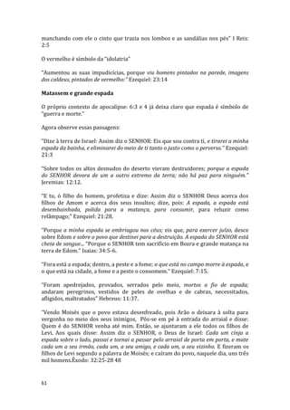 61
manchando com ele o cinto que trazia nos lombos e as sandálias nos pés” I Reis:
2:5
O vermelho é símbolo da “idolatria”
“Aumentou as suas impudicícias, porque viu homens pintados na parede, imagens
dos caldeus, pintados de vermelho:” Ezequiel: 23:14
Matassem e grande espada
O próprio contexto de apocalipse: 6:3 e 4 já deixa claro que espada é símbolo de
“guerra e morte.”
Agora observe essas passagens:
“Dize à terra de Israel: Assim diz o SENHOR: Eis que sou contra ti, e tirarei a minha
espada da bainha, e eliminarei do meio de ti tanto o justo como o perverso.” Ezequiel:
21:3
“Sobre todos os altos desnudos do deserto vieram destruidores; porque a espada
do SENHOR devora de um a outro extremo da terra; não há paz para ninguém.”
Jeremias: 12:12.
“E tu, ó filho do homem, profetiza e dize: Assim diz o SENHOR Deus acerca dos
filhos de Amom e acerca dos seus insultos; dize, pois: A espada, a espada está
desembainhada, polida para a matança, para consumir, para reluzir como
relâmpago;” Ezequiel: 21:28.
“Porque a minha espada se embriagou nos céus; eis que, para exercer juízo, desce
sobre Edom e sobre o povo que destinei para a destruição. A espada do SENHOR está
cheia de sangue... “Porque o SENHOR tem sacrifício em Bozra e grande matança na
terra de Edom.” Isaias: 34:5-6.
“Fora está a espada; dentro, a peste e a fome; o que está no campo morre à espada, e
o que está na cidade, a fome e a peste o consomem.” Ezequiel: 7:15.
“Foram apedrejados, provados, serrados pelo meio, mortos a fio de espada;
andaram peregrinos, vestidos de peles de ovelhas e de cabras, necessitados,
afligidos, maltratados” Hebreus: 11:37.
“Vendo Moisés que o povo estava desenfreado, pois Arão o deixara à solta para
vergonha no meio dos seus inimigos, Pôs-se em pé à entrada do arraial e disse:
Quem é do SENHOR venha até mim. Então, se ajuntaram a ele todos os filhos de
Levi, Aos quais disse: Assim diz o SENHOR, o Deus de Israel: Cada um cinja a
espada sobre o lado, passai e tornai a passar pelo arraial de porta em porta, e mate
cada um a seu irmão, cada um, a seu amigo, e cada um, a seu vizinho. E fizeram os
filhos de Levi segundo a palavra de Moisés; e caíram do povo, naquele dia, uns três
mil homens.Êxodo: 32:25-28 48
 