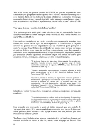 62
“Mas a vós outros, os que vos apartais do SENHOR, os que vos esqueceis do meu
santo monte, os que preparais mesa para a deusa Fortuna e misturais vinho para o
deus Destino, Também vos destinarei à espada, e todos vos encurvareis à matança;
porquanto chamei, e não respondestes, falei, e não atendestes; mas fizestes o que é
mau perante mim e escolhestes aquilo em que eu não tinha prazer.” Isaias: 65:11-
12.
Tirar a paz da terra – também é símbolo de “conflito”
“Não penseis que vim trazer paz à terra; não vim trazer paz, mas espada. Pois vim
causar divisão entre o homem e seu pai; entre a filha e sua mãe e entre a nora e sua
sogra.” Mateus: 10:34-35.
Este cavaleiro montado em um cavalo vermelho com uma espada na mão e uma
ordem para matar e tirar a paz da terra representa o Diabo usando o “império
romano” na pessoa de seus imperadores que se levantaram para ‘perseguir e
matar’ o povo de Deus. Milhares de cristãos foram mortos nesse período por causa
da palavra de Deus e por causa de sua fé no testemunho de Jesus. Este cavaleiro
simboliza a perda da pureza espiritual e da Justiça do Evangelho na igreja do período
pós-apostólico. Cristãos apóstatas procuraram impor suas idéias aos outros pela
conquista militar e perseguição religiosa, e não pela persuasão pacífica.
“A Igreja de Esmirna era pura, mas foi perseguida. No período pós-
apostólico Satanás procurou manter as pessoas longe de Cristo
destruindo aqueles que O seguiam.” SABATINA, Lição da Escola, 2º
Trimestre de 1989, Pág. 43.
“Pobreza, perseguição, encarceramento e martírio afligiram a Igreja
Cristã no período de 100 a 313 A.D.” SABATINA, Lição da Escola, 2º
Trimestre de 1989, Pág. 33.
“Durante o período de Esmirna, os imperadores romanos ajudaram e
favoreceram a perseguição dos cristãos. Houve ataques aos cristãos
durante os reinados de Trajano (98-117), Adriano (117-138), Tito
Antonino Pio (138-161), Marco Aurélio (161-180), Sétimo Severo (193-
211), Décio Trajano (249-251) e Valeriano (253-260) ” SABATINA, Lição
da Escola, 2º Trimestre de 1989, Pág. 34.
Falando dos “erros” (pecados) que começaram a entrar na Igreja neste período, diz
essa fonte:
“O cristianismo começou então a vestir-se das roupagens do paganismo.
As sementes de muitos erros que posteriormente invadiram a igreja tão
completamente, marearam-lhe a beleza, desvaneceram-lhe a glória,
tomavam já raízes” WHAREY, História da Igreja, Pág. 39,
Esse segundo selo representa a Igreja de Cristo passando por um período de
“perseguição e morte”. É o mesmo período representado pela ‘igreja de Esmirna’.
Nesse período Jesus advertiu a sua igreja dizendo que ela passaria por uma
tribulação de “dez dias” (anos).
“Conheço a tua tribulação, a tua pobreza (mas tu és rico) e a blasfêmia dos que a si
mesmos se declaram judeus e não são, sendo, antes, sinagoga de Satanás. Não
 