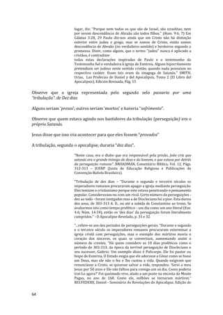 64
lugar, diz: "Porque nem todos os que são de Israel, são israelitas; nem
por serem descendência de Abraão são todos filhos." (Rom. 9:6, 7) Em
Gálatas 3:28, 29 Paulo diz-nos ainda que em Cristo não há distinção
exterior entre judeu e grego, mas se somos de Cristo, então somos
descendência de Abraão (no verdadeiro sentido) e herdeiros segundo a
promessa. Dizer, como alguns, que o termo "judeu" nunca é aplicado a
cristãos, é contradizer
todas estas declarações inspiradas de Paulo e o testemunho da
Testemunha fiel e verdadeira à igreja de Esmirna. Alguns hipocritamente
pretendiam ser judeus neste sentido cristão, quando nada possuíam no
respectivo caráter. Esses tais eram da sinagoga de Satanás." SMITH,
Urias, Las Profecias de Daniel y del Apocalipsis, Tomo 2 (El Libro del
Apocalipsis), Edición Revisada, Pág. 15
Observe que a igreja representada pelo segundo selo passaria por uma
“tribulação”. de Dez dias
Alguns seriam ‘presos’; outros seriam ‘mortos’ e haveria “sofrimento”.
Observe que quem estava agindo nos bastidores da tribulação (perseguição) era o
próprio Satanás.
Jesus disse que isso iria acontecer para que eles fossem “provados”
A tribulação, segundo o apocalipse, duraria “dez dias”.
“Neste caso, era o diabo que era responsável pela prisão, João cria que
satanás era o grande inimigo de deus e do homem, e que estava por detrás
da perseguição romana”. BROADMAN, Comentário Bíblico, Vol. 12, Págs.
312-313 – JUERP (Junta de Educação Religiosa e Publicações da
Convenção Batista Brasileira).
"Tribulação de dez dias – “Durante o segundo e terceiro séculos os
imperadores romanos procuraram apagar a igreja mediante perseguição.
Eles temiam o cristianismo porque este estava penetrando o pensamento
popular. Consideravam-no com um rival. Certo número de perseguições -
dez ao todo - foram instigadas mas a de Diocleciano foi a pior. Esta durou
dez anos, de 303-313 A. D., ou até a subida de Constantino ao trono. Se
avaliarmos isto como tempo profético - um dia como um ano literal (Eze.
4:6; Núm. 14:34), então os ‘dez dias’ da perseguição foram literalmente
cumpridos.” - O Apocalipse Revelado, p. 31 e 32.
“...refere-se aos dez períodos de perseguições gerais. “Durante o segundo
e o terceiro século os imperadores romanos procuraram exterminar a
igreja cristã com perseguições, mas o exemplo dos mártires movia o
coração dos sinceros, os quais se convertiam, aumentando assim o
número de crentes. “Há quem considere os 10 dias proféticos como o
período de 303-313, da época da terrível perseguição de Diocleciano e
seu sucessor, Galério. Um exemplo disso é Policarpo. Ele foi pastor ou
bispo de Esmirna. O Estado exigia que ele adorasse a César como se fosse
um Deus, mas ele não o fez e lhe custou a vida. Quando exigiram que
renunciasse a Cristo, se quisesse salvar a vida, respondeu: ‘Servi a meu
Jesus por 50 anos e Ele não falhou para comigo um só dia. Como poderia
traí-Lo agora?’ Foi queimado vivo, atado a um poste na encosta do Monte
Pagus, no ano de 168. Como ele, milhões se tornaram mártires.”
BELVEDERE, Daniel - Seminário As Revelações do Apocalipse, Edição do
 