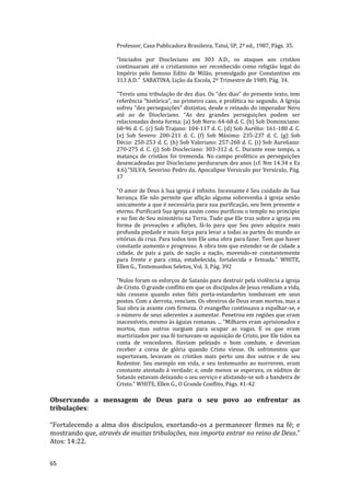 65
Professor, Casa Publicadora Brasileira, Tatuí, SP, 2ª ed., 1987, Págs. 35.
“Iniciados por Diocleciano em 303 A.D., os ataques aos cristãos
continuaram até o cristianismo ser reconhecido como religião legal do
Império pelo famoso Edito de Milão, promulgado por Constantino em
313 A.D.” SABATINA, Lição da Escola, 2º Trimestre de 1989, Pág. 34.
"Tereis uma tribulação de dez dias. Os “dez dias” do presente texto, tem
referência “histórica”, no primeiro caso, e profética no segundo. A Igreja
sofreu “dez perseguições” distintas, desde o reinado do imperador Nero
até ao de Diocleciano. “As dez grandes perseguições podem ser
relacionadas desta forma: (a) Sob Nero: 64-68 d. C. (b) Sob Dominiciano:
68-96 d. C. (c) Sob Trajano: 104-117 d. C. (d) Sob Aurélio: 161-180 d. C.
(e) Sob Severo: 200-211 d. C. (f) Sob Máximo: 235-237 d. C. (g) Sob
Décio: 250-253 d. C. (h) Sob Valeriano: 257-260 d. C. (i) Sob Aureliano:
270-275 d. C. (j) Sob Diocleciano: 303-312 d. C. Durante esse tempo, a
matança de cristãos foi tremenda. No campo profético as perseguições
desencadeadas por Diocleciano perduraram dez anos (cf. Nm 14.34 e Ez
4.6)."SILVA, Severino Pedro da, Apocalipse Versiculo por Versículo, Pág.
17
"O amor de Deus à Sua igreja é infinito. Incessante é Seu cuidado de Sua
herança. Ele não permite que aflição alguma sobrevenha à igreja senão
unicamente a que é necessária para sua purificação, seu bem presente e
eterno. Purificará Sua igreja assim como purificou o templo no princípio
e no fim de Seu ministério na Terra. Tudo que Ele traz sobre a igreja em
forma de provações e aflições, fá-lo para que Seu povo adquira mais
profunda piedade e mais força para levar a todas as partes do mundo as
vitórias da cruz. Para todos tem Ele uma obra para fazer. Tem que haver
constante aumento e progresso. A obra tem que estender-se de cidade a
cidade, de país a país, de nação a nação, movendo-se constantemente
para frente e para cima, estabelecida, fortalecida e firmada." WHITE,
Ellen G., Testemunhos Seletos, Vol. 3, Pág. 392
“Nulos foram os esforços de Satanás para destruir pela violência a igreja
de Cristo. O grande conflito em que os discípulos de Jesus rendiam a vida,
não cessava quando estes fiéis porta-estandartes tombavam em seus
postos. Com a derrota, venciam. Os obreiros de Deus eram mortos, mas a
Sua obra ia avante com firmeza. O evangelho continuava a espalhar-se, e
o número de seus aderentes a aumentar. Penetrou em regiões que eram
inacessíveis, mesmo às águias romanas. ... "Milhares eram aprisionados e
mortos, mas outros surgiam para ocupar as vagas. E os que eram
martirizados por sua fé tornavam-se aquisição de Cristo, por Ele tidos na
conta de vencedores. Haviam pelejado o bom combate, e deveriam
receber a coroa de glória quando Cristo viesse. Os sofrimentos que
suportavam, levavam os cristãos mais perto uns dos outros e de seu
Redentor. Seu exemplo em vida, e seu testemunho ao morrerem, eram
constante atestado à verdade; e, onde menos se esperava, os súditos de
Satanás estavam deixando o seu serviço e alistando-se sob a bandeira de
Cristo.” WHITE, Ellen G., O Grande Conflito, Págs. 41-42
Observando a mensagem de Deus para o seu povo ao enfrentar as
tribulações:
“Fortalecendo a alma dos discípulos, exortando-os a permanecer firmes na fé; e
mostrando que, através de muitas tribulações, nos importa entrar no reino de Deus.”
Atos: 14:22.
 