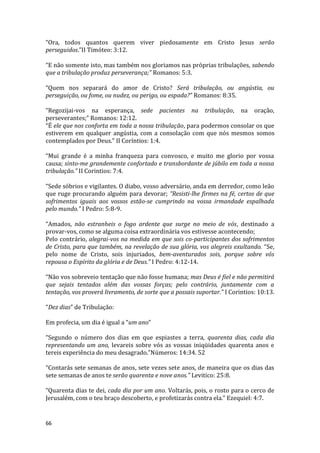 66
“Ora, todos quantos querem viver piedosamente em Cristo Jesus serão
perseguidos.”II Timóteo: 3:12.
“E não somente isto, mas também nos gloriamos nas próprias tribulações, sabendo
que a tribulação produz perseverança;” Romanos: 5:3.
“Quem nos separará do amor de Cristo? Será tribulação, ou angústia, ou
perseguição, ou fome, ou nudez, ou perigo, ou espada?” Romanos: 8:35.
“Regozijai-vos na esperança, sede pacientes na tribulação, na oração,
perseverantes;” Romanos: 12:12.
“É ele que nos conforta em toda a nossa tribulação, para podermos consolar os que
estiverem em qualquer angústia, com a consolação com que nós mesmos somos
contemplados por Deus.” II Coríntios: 1:4.
“Mui grande é a minha franqueza para convosco, e muito me glorio por vossa
causa; sinto-me grandemente confortado e transbordante de júbilo em toda a nossa
tribulação.” II Corintios: 7:4.
“Sede sóbrios e vigilantes. O diabo, vosso adversário, anda em derredor, como leão
que ruge procurando alguém para devorar; “Resisti-lhe firmes na fé, certos de que
sofrimentos iguais aos vossos estão-se cumprindo na vossa irmandade espalhada
pelo mundo.” I Pedro: 5:8-9.
“Amados, não estranheis o fogo ardente que surge no meio de vós, destinado a
provar-vos, como se alguma coisa extraordinária vos estivesse acontecendo;
Pelo contrário, alegrai-vos na medida em que sois co-participantes dos sofrimentos
de Cristo, para que também, na revelação de sua glória, vos alegreis exultando. “Se,
pelo nome de Cristo, sois injuriados, bem-aventurados sois, porque sobre vós
repousa o Espírito da glória e de Deus.” I Pedro: 4:12-14.
“Não vos sobreveio tentação que não fosse humana; mas Deus é fiel e não permitirá
que sejais tentados além das vossas forças; pelo contrário, juntamente com a
tentação, vos proverá livramento, de sorte que a possais suportar.” I Corintios: 10:13.
“Dez dias” de Tribulação:
Em profecia, um dia é igual a “um ano”
“Segundo o número dos dias em que espiastes a terra, quarenta dias, cada dia
representando um ano, levareis sobre vós as vossas iniqüidades quarenta anos e
tereis experiência do meu desagrado.”Números: 14:34. 52
“Contarás sete semanas de anos, sete vezes sete anos, de maneira que os dias das
sete semanas de anos te serão quarenta e nove anos.” Levitico: 25:8.
“Quarenta dias te dei, cada dia por um ano. Voltarás, pois, o rosto para o cerco de
Jerusalém, com o teu braço descoberto, e profetizarás contra ela.” Ezequiel: 4:7.
 