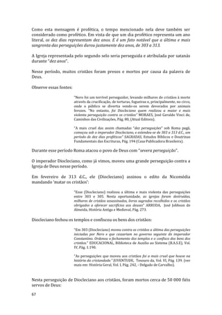 67
Como esta mensagem é profética, o tempo mencionado nela deve também ser
considerado como profético. Em vista de que um dia profético representa um ano
literal, os dez dias representam dez anos. E é um fato notável que a última e mais
sangrenta das perseguições durou justamente dez anos, de 303 a 313.
A Igreja representada pelo segundo selo seria perseguida e atribulada por satanás
durante “dez anos”.
Nesse período, muitos cristãos foram presos e mortos por causa da palavra de
Deus.
Observe essas fontes:
“Nero foi um terrível perseguidor, levando milhares de cristãos à morte
através da crucificação, de torturas, fogueiras e, principalmente, no circo,
onde o público se divertia vendo-os serem devorados por animais
ferozes. “No entanto, foi Diocleciano quem realizou a maior e mais
violenta perseguição contra os cristãos” MORAES, José Geraldo Vinci de,
Caminhos das Civilizações, Pág. 80, (Atual Editora).
“A mais cruel das assim chamadas “dez perseguições” sob Roma pagã,
começou sob o imperador Diocleciano, e estendeu-se de 303 a 313 d.C., um
período de dez dias proféticos” SAGRADAS, Estudos Bíblicos e Doutrinas
Fundamentais das Escrituras, Pág. 194 (Casa Publicadora Brasileira).
Durante esse período Roma atacou o povo de Deus com “severa perseguição”.
O imperador Diocleciano, como já vimos, moveu uma grande perseguição contra a
Igreja de Deus nesse período.
Em fevereiro de 313 d.C., ele (Diocleciano) assinou o edito da Nicomédia
mandando ‘matar os cristãos’:
“Esse (Diocleciano) realizou a última e mais violenta das perseguições
entre 303 e 305. Nesta oportunidade, as igrejas foram destruídas,
milhares de cristãos assassinados, livros sagrados recolhidos e os cristãos
obrigados a oferecer sacrifícios aos deuses” ARRUDA, José Jobbson de
Almeida, História Antiga e Medieval, Pág. 273.
Diocleciano fechou os templos e confiscou os bens dos cristãos:
“Em 303 (Diocleciano) moveu contra os cristãos a última das perseguições
iniciadas por Nero e que cessariam no governo seguinte do imperador
Constantino. Ordenou o fechamento dos templos e o confisco dos bens dos
cristãos.” EDUCACIONAL, Biblioteca de Auxilio ao Sistema (B.A.S.E), Vol.
IV, Pág. 1.190.
“As perseguições que moveu aos cristãos foi a mais cruel que houve na
história da cristandade.” JUVENTUDE, Tesouro da, Vol. VI, Pág. 139. (ver
mais em: História Geral, Vol. I, Pág. 242, - Delgado de Carvalho).
Nesta perseguição de Diocleciano aos cristãos, foram mortos cerca de 50 000 fiéis
servos de Deus:
 