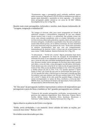68
“Prontamente segue a perseguição geral realizada mediante quatro
editos sucessivos. Pelo primeiro (23/11/303) se estabeleceu que todas as
igrejas sejam destruídas e queimados os livros sagrados. ... Os mártires
desta perseguição podem calcular-se em cerca de 50 000.” BÍBLIA,
Enciclopédia De La, Vol. II, Pág. 944.
Quanto mais eram perseguidos, torturados e mortos, mais davam testemunho de
“coragem, resignação e inabalável fé”
“Os castigos só serviram, aliás, para maior propaganda em virtude da
admirável coragem e extraordinária resignação de que seus adeptos
davam mostras ante à morte e os sofrimentos. Nas grandes arenas dos
circos, ante colossais assistências, eram os cristãos submetidos as mais
terríveis torturas, dilacerados pelas feras, expostos, dentro de redes, à fúria
de touros selvagens, crucificados ou queimados vivos. Em meio a tudo isso,
muitos deles davam provas, até os últimos momentos, da mais inabalável
fé, de uma invencível crença nas palavras de cristo. “Eram estes chamados
os mártires (testemunhas), pois que, com seu comportamento,
testemunhavam da doutrina cristã e a força que ela proporcionava aos
seus crentes.” LOBO, Haddock, História Universal, Vol. I, Pág. 193.
"A admoestação. – "Sê fiel até a morte." Alguns pretendem fazer desta
expressão um argumento em favor da recepção da imortalidade no
momento da morte. É um argumento sem peso, pois não se afirma aqui
que a coroa da vida seja concedida imediatamente depois da morte. Por
isso, devemos estudar outras passagens da Escritura para saber quando
será dada a coroa da vida; e essas passagens nos dão plena informação.
Paulo declara que esta coroa há de ser dada no dia do aparecimento de
Cristo (2 Tim. 4:8), ao soar da última trombeta (1 Cor. 15:51-54), quando
o Senhor descer do Céu (1 Tess. 4:16, 17); quando aparecer o Sumo
Pastor (1 Ped. 5:4). Cristo diz que será na ressurreição dos justos (Luc.
14:14), quando Ele voltar, a fim de levar os Seus para a morada que lhes
foi preparar, para que estejam com Ele para sempre (João 14:3). "Sê fiel
até a morte" e depois de ter sido assim fiel, quando chegar o tempo de
serem recompensados os santos de Deus, receberás a coroa da vida."
SMITH, Urias, Las Profecias de Daniel y del Apocalipsis, Tomo 2 (El Libro
del Apocalipsis), Edición Revisada, Págs. 15-16
“Os “dez anos” de perseguição também representam o número de imperadores que
perseguiram o povo de Deus e também as ‘dez” grandes perseguições aos cristãos.
“Contam-se dez grandes perseguições, verificadas, sucessivamente nos
governos dos seguintes imperadores: Nero, Domiciano, Trajano, Marco
Aurélio, Sétimo Severo, Maximínio, Décio, Aureliano, Diocleciano e
Valeriano.” LOBO, Haddock, História Universal, Vol. I, Pág. 193.
Agora observe as palavras de Cristo a sua Igreja:
“Então, sereis atribulados, e vos matarão. Sereis odiados de todas as nações, por
causa do meu nome.” Mateus: 24:9.
Os cristãos eram devorados por cães.
 