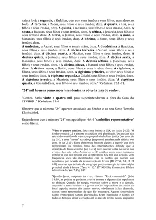 7
saiu a José; a segunda, a Gedalias, que, com seus irmãos e seus filhos, eram doze ao
todo. A terceira, a Zacur, seus filhos e seus irmãos, doze. A quarta, a Izri, seus
filhos e seus irmãos, doze. A quinta, a Netanias, seus filhos e seus irmãos, doze. A
sexta, a Buquias, seus filhos e seus irmãos, doze. A sétima, a Jesarela, seus filhos e
seus irmãos, doze. A oitava, a Jesaías, seus filhos e seus irmãos, doze. A nona, a
Matanias, seus filhos e seus irmãos, doze. A décima, a Simei, seus filhos e seus
irmãos, doze.
A undécima, a Azarel, seus filhos e seus irmãos, doze. A duodécima, a Hasabias,
seus filhos e seus irmãos, doze. A décima terceira, a Subael, seus filhos e seus
irmãos, doze. A décima quarta, a Matitias, seus filhos e seus irmãos, doze. A
décima quinta, a Jerimote, seus filhos e seus irmãos, doze. A décima sexta, a
Hananias, seus filhos e seus irmãos, doze. A décima sétima, a Josbecasa, seus
filhos e seus irmãos, doze. • A décima oitava, a Hanani, seus filhos e seus irmãos,
doze. A décima nona, a Maloti, seus filhos e seus irmãos, doze. A vigésima, a
Eliata, seus filhos e seus irmãos, doze. A vigésima primeira, a Hotir, seus filhos e
seus irmãos, doze. A vigésima segunda, a Gidalti, seus filhos e seus irmãos, doze.
A vigésima terceira, a Maaziote, seus filhos e seus irmãos, doze. “A vigésima
quarta, a Romanti-Ézer, seus filhos e seus irmãos, doze.” I Crônicas: 25:1-31.
“24” mil homens como superintendentes na obra da casa do senhor.
“Destes, havia vinte e quatro mil para superintenderem a obra da Casa do
SENHOR...” I Crônicas: 23:4
Observe que o número “24” aparece associado ao Senhor e ao seu Santo Templo
(Santuário).
Entendemos que o número “24” em apocalipse: 4:4 é “simbólico representativo”
e não literal.
"Vinte e quatro anciãos. Esta cena lembra a LXX, de Isaías 24:23: “O
Senhor reinará [...] e perante os anciãos será glorificado.” Os anciãos são
retratados vestidos de branco, o que pode simbolizar justiça (ver com. de
Ap 3:4), e com “coroas” na cabeça (stephanoi, emblemas de vitória; ver
com. de Ap 2:10). Esses elementos levaram alguns a sugerir que eles
representam os remidos. Uma das interpretações defende que a
descrição do trono celestial (Ap 4 e 5) deve ocorrer antes do início dos
eventos dos sete selos. Assim, se os 24 anciãos eram seres humanos,
conclui-se que são pessoas que já estavam no Céu nos dias de João. Com
frequência, eles são identificados com os santos que saíram das
sepulturas por ocasião da ressurreição de Cristo (Mt 27:52, 53; cf. Ef
4:8), uma vez que se trata de um grupo que já ressurgiu. A ressurreição
principal ainda é futura (lTess. 4:16)." SÉTIMO DIA, Comentário Bíblico
Adventista do, Vol. 7, Pág. 849
"Quando Jesus, suspenso na cruz, clamou: "Está consumado" (João
19:30), as pedras se partiram, a terra tremeu e algumas das sepulturas
se abriram. Quando Ele surgiu, vitorioso sobre a morte e o túmulo,
enquanto a terra vacilava e a glória do Céu resplandecia em redor do
local sagrado, muitos dos justos mortos, obedientes à Sua chamada,
saíram como testemunhas de que Ele ressurgira. Aqueles favorecidos
santos ressurgidos saíram glorificados. Eram escolhidos e santos de
todos os tempos, desde a criação até os dias de Cristo. Assim, enquanto
 
