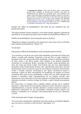 70
"A Sinagoga de Satanás - Cristo fala da igreja sobre a qual Satanás
preside como sinagoga de Satanás. Seus membros são filhos da
desobediência. São aqueles que escolhem pecar, que trabalham para
anular a santa lei de Deus. O trabalho de Satanás é misturar o mal com o
bem e remover a distinção entre bem e mal. Cristo teria uma igreja que
trabalhe para separar o mal do bem, cujos membros não tolerarão
voluntariamente o mal, mas o expulsarão do coração e da vida ( The
Review and Herald, 4 de dezembro de 1900 ). {7BC 958.1}" WHITE, Ellen
G., SDA Bible Commentary, Vol. 7, Pág. 958, Parágrafo 1
Falando dos “filhos da desobediência”, são Paulo diz que realmente eles são
guiados pelo diabo.
“Nos quais andastes outrora, segundo o curso deste mundo, segundo o príncipe da
potestade do ar, do espírito que agora atua nos filhos da desobediência;”Efésios: 2:2.
Os filhos da desobediência “serão alcançados pela ira de Deus”.
“Ninguém vos engane com palavras vãs; porque, por essas coisas, vem a ira de Deus
sobre os filhos da desobediência.” Efésios: 5:6.
“Ira de Deus”
Veja porque os filhos da desobediência serão alcançados pela ira Divina:
“A ira de Deus se revela do céu contra toda impiedade e perversão dos homens que
detêm a verdade pela injustiça; Porquanto o que de Deus se pode conhecer é
manifesto entre eles, porque Deus lhes manifestou. Porque os atributos invisíveis
de Deus, assim o seu eterno poder, como também a sua própria divindade,
claramente se reconhecem, desde o princípio do mundo, sendo percebidos por
meio das coisas que foram criadas. Tais homens são, por isso, indesculpáveis;
Porquanto, tendo conhecimento de Deus, não o glorificaram como Deus, nem lhe
deram graças; antes, se tornaram nulos em seus próprios raciocínios, obscurecendo-
se-lhes o coração insensato. Inculcando-se por sábios, tornaram-se loucos E
mudaram a glória do Deus incorruptível em semelhança da imagem de homem
corruptível, bem como de aves, quadrúpedes e répteis. Por isso, Deus entregou tais
homens à imundícia, pelas concupiscências de seu próprio coração, para
desonrarem o seu corpo entre si; Pois eles mudaram a verdade de Deus em mentira,
adorando e servindo a criatura em lugar do Criador, o qual é bendito eternamente.
Amém!
Por causa disso, os entregou Deus a paixões infames; porque até as mulheres
mudaram o modo natural de suas relações íntimas por outro, contrário à natureza;
“Semelhantemente, os homens também, deixando o contacto natural da mulher, se
inflamaram mutuamente em sua sensualidade, cometendo torpeza, homens com
homens, e recebendo, em si mesmos, a merecida punição do seu erro.” Romanos:
1:18-27.
Serão alcançados pelas “pragas” do apocalipse:
“Vi no céu outro sinal grande e admirável: sete anjos tendo os sete últimos flagelos,
pois com estes se consumou a cólera de Deus.” Apocalipse: 15:1
 