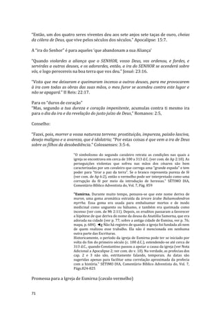 71
“Então, um dos quatro seres viventes deu aos sete anjos sete taças de ouro, cheias
da cólera de Deus, que vive pelos séculos dos séculos.” Apocalipse: 15:7.
A “ira do Senhor” é para aqueles ‘que abandonam a sua Aliança’
“Quando violardes a aliança que o SENHOR, vosso Deus, vos ordenou, e fordes, e
servirdes a outros deuses, e os adorardes, então, a ira do SENHOR se acenderá sobre
vós, e logo perecereis na boa terra que vos deu.” Josué: 23:16.
“Visto que me deixaram e queimaram incenso a outros deuses, para me provocarem
à ira com todas as obras das suas mãos, o meu furor se acendeu contra este lugar e
não se apagará.” II Reis: 22:17.
Para os “duros de coração”
“Mas, segundo a tua dureza e coração impenitente, acumulas contra ti mesmo ira
para o dia da ira e da revelação do justo juízo de Deus,” Romanos: 2:5,
Conselho:
“Fazei, pois, morrer a vossa natureza terrena: prostituição, impureza, paixão lasciva,
desejo maligno e a avareza, que é idolatria; “Por estas coisas é que vem a ira de Deus
sobre os filhos da desobediência.” Colossenses: 3:5-6.
"O simbolismo do segundo cavaleiro retrata as condições nas quais a
igreja se encontrava em cerca de 100 a 313 d.C. (ver com. de Ap 2:10). As
perseguições violentas que sofreu nas mãos dos césares são bem
caracterizadas por um cavaleiro que carrega uma “grande espada" e tem
poder para “tirar a paz da terra". Se o branco representa pureza de fé
(ver com. de Ap 6:2), então o vermelho pode ser interpretado como uma
corrupção da fé por meio da introdução de heresias." SÉTIMO DIA,
Comentário Bíblico Adventista do, Vol. 7, Pág. 859
"Esmirna. Durante muito tempo, pensava-se que este nome deriva de
muron, uma goma aromática extraída da árvore árabe Balsamodendron
myrrha. Essa goma era usada para embalsamar mortos e de modo
medicinal como unguento ou bálsamo, e também era queimada como
incenso (ver com. de Mt 2:11). Depois, os eruditos passaram a favorecer
a hipótese de que deriva do nome da deusa da Anatólia Samorna, que era
adorada na cidade (ver p. 77; sobre a antiga cidade de Esmina, ver p. 76;
mapa, p. 684). ◄g Não há registro de quando a igreja foi fundada ali nem
de quem realizou esse trabalho. Ela não é mencionada em nenhuma
outra parte das Escrituras.
Historicamente, o período da igreja de Esmirna pode ter se iniciado por
volta do fim do primeiro século (c. 100 d.C.), estendendo-se até cerca de
313 d.C., quando Constantino passou a apoiar a causa da igreja (ver Nota
Adicional a Apocalipse 2; ver com. do v. 10). Na verdade, as profecias dos
cap. 2 e 3 não são, estritamente falando, temporais. As datas são
sugeridas apenas para facilitar uma correlação aproximada da profecia
com a história." SÉTIMO DIA, Comentário Bíblico Adventista do, Vol. 7,
Págs.824-825
Promessa para a Igreja de Esmirna (cavalo vermelho)
 