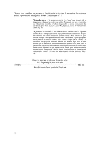 72
"Quem tem ouvidos, ouça o que o Espírito diz às igrejas: O vencedor de nenhum
modo sofrerá dano da segunda morte." Apocalipse: 2:11
"Segunda morte - “A primeira morte é o ‘sono’ que ocorre até o
julgamento e da qual haverá ressurreição. A segunda morte é o contrário
da vida eterna. Constitui o ‘salário do pecado’ - a perda permanente da
existência. (Ver Rom. 6:23.)” SABATINA, Lição da Escola, 2º Trimestre de
1989, Pág. 35.
"A promessa ao vencedor. – "De nenhum modo sofrerá dano da segunda
morte." Não é a linguagem usada aqui por Cristo um comentário do que
Ele ensinou aos Seus discípulos, quando disse: "Não temais os que
matam o corpo e não podem matar a alma; temei antes Aquele que pode
fazer perecer no inferno tanto a alma como o corpo" (Mat. 10:28)? Os
membros da igreja de Esmirna podiam ser mortos aqui, mas a vida
futura, que se lhes daria, nenhum homem lhe poderia tirar, nem Deus o
permitiria. Assim não deviam temer os que podiam matar o corpo, nem
temer coisa alguma das que haveriam de sofrer, pois a sua existência
eterna estava assegurada." SMITH, Urias, Las Profecias de Daniel y del
Apocalipsis, Tomo 2 (El Libro del Apocalipsis), Edición Revisada, Págs.
16
Observe agora o gráfico do Segundo selo:
Era de perseguição e martírio
100 DC -------------------------------------------------------------------------------------313 DC
Cavalo vermelho = Igreja de Esmirna
 