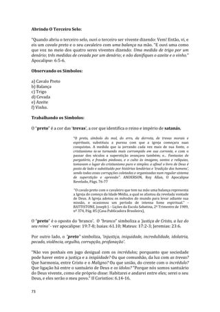 73
Abrindo O Terceiro Selo:
“Quando abriu o terceiro selo, ouvi o terceiro ser vivente dizendo: Vem! Então, vi, e
eis um cavalo preto e o seu cavaleiro com uma balança na mão. “E ouvi uma como
que voz no meio dos quatro seres viventes dizendo: Uma medida de trigo por um
denário; três medidas de cevada por um denário; e não danifiques o azeite e o vinho.”
Apocalipse: 6:5-6.
Observando os Símbolos:
a) Cavalo Preto
b) Balança
c) Trigo
d) Cevada
e) Azeite
f) Vinho.
Trabalhando os Símbolos:
O “preto” é a cor das ‘trevas’, a cor que identifica o reino e império de satanás.
“O preto, símbolo do mal, do erro, da derrota, de trevas morais e
espirituais, substituiu a pureza com que a igreja começara suas
conquistas. A medida que ia jorrando cada vez mais de sua fonte, o
cristianismo ia-se tornando mais corrompido em sua corrente, e com o
passar dos séculos a superstição avançava também; e... Fantasias de
purgatório, e fraudes piedosas, e o culto às imagens, santos e relíquias,
tomavam o lugar do cristianismo puro e simples: e afinal o livro de Deus é
posto de lado e substituído por histórias lendárias e ‘tradição dos homens’,
sendo todas essas corrupções coletadas e organizadas num regular sistema
de superstição e opressão”. ANDERSON, Roy Allan, O Apocalipse
Revelado, Págs. 76-77
“O cavalo preto com o cavaleiro que tem na mão uma balança representa
a Igreja do começo da Idade Média, a qual se afastou da revelada vontade
de Deus. A Igreja adotou os métodos do mundo para levar adiante sua
missão, e ocasionou um período de intensa fome espiritual.” -
BATTISTONE, Joseph J. - Lições da Escola Sabatina, 2º Trimestre de 1989,
nº 374, Pág. 85 (Casa Publicadora Brasileira),
O “preto” é o oposto do ‘branco’. O “branco” simboliza a ‘justiça de Cristo, a luz do
seu reino’ - ver apocalipse: 19:7-8; Isaias: 61.10; Mateus: 17:2-3; Jeremias: 23:6.
Por outro lado, o “preto” simboliza, ‘injustiça, iniquidade, incredulidade, idolatria,
pecado, violência, orgulho, corrupção, profanação’.
“Não vos ponhais em jugo desigual com os incrédulos; porquanto que sociedade
pode haver entre a justiça e a iniqüidade? Ou que comunhão, da luz com as trevas?
Que harmonia, entre Cristo e o Maligno? Ou que união, do crente com o incrédulo?
Que ligação há entre o santuário de Deus e os ídolos? “Porque nós somos santuário
do Deus vivente, como ele próprio disse: Habitarei e andarei entre eles; serei o seu
Deus, e eles serão o meu povo.” II Corintios: 6.14-16.
 