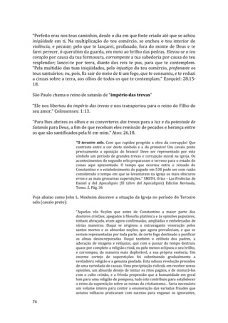 74
“Perfeito eras nos teus caminhos, desde o dia em que foste criado até que se achou
iniqüidade em ti. Na multiplicação do teu comércio, se encheu o teu interior de
violência, e pecaste; pelo que te lançarei, profanado, fora do monte de Deus e te
farei perecer, ó querubim da guarda, em meio ao brilho das pedras. Elevou-se o teu
coração por causa da tua formosura, corrompeste a tua sabedoria por causa do teu
resplendor; lancei-te por terra, diante dos reis te pus, para que te contemplem.
“Pela multidão das tuas iniqüidades, pela injustiça do teu comércio, profanaste os
teus santuários; eu, pois, fiz sair do meio de ti um fogo, que te consumiu, e te reduzi
a cinzas sobre a terra, aos olhos de todos os que te contemplam.” Ezequiel: 28.15-
18.
São Paulo chama o reino de satanás de “império das trevas”
“Ele nos libertou do império das trevas e nos transportou para o reino do Filho do
seu amor,” Colossenses: 1:13.
“Para lhes abrires os olhos e os converteres das trevas para a luz e da potestade de
Satanás para Deus, a fim de que recebam eles remissão de pecados e herança entre
os que são santificados pela fé em mim.” Atos: 26.18.
"O terceiro selo. Com que rapidez progride a obra da corrupção! Que
contraste entre a cor deste símbolo e a do primeiro! Um cavalo preto
precisamente a oposição do branco! Deve ser representado por este
símbolo um período de grandes trevas e corrupção moral na igreja. Os
acontecimentos do segundo selo prepararam o terreno para o estado de
coisas aqui apresentado. O tempo que ocorreu entre o reinado de
Constantino e o estabelecimento do papado em 538 pode ser com razão
considerado o tempo em que se levantaram na igreja os mais obscuros
erros e as mais grosseiras superstições." SMITH, Urias - Las Profecias de
Daniel y del Apocalipsis (El Libro del Apocalipsis) Edición Revisada,
Tomo. 2, Pág. 36
Veja abaixo como John L. Mosheim descreve a situação da Igreja no período do Terceiro
selo (cavalo preto):
"Aquelas vãs ficções que antes de Constantino a maior parte dos
doutores cristãos, apegados à filosofia platônica e às opiniões populares,
tinham abraçado, eram agora confirmadas, ampliadas e embelezadas de
várias maneiras. Daqui se originou a extravagante veneração pelos
santos mortos e as absurdas noções, que agora prevaleciam, e que se
veriam representadas por toda parte, de certo fogo destinado a purificar
as almas desincorporadas. Daqui também o celibato dos padres, a
adoração de imagens e relíquias, que com o passar do tempo destruiu
quase por completo a religião cristã, ou pelo menos eclipsou o seu brilho,
e corrompeu, da maneira mais deplorável, a sua própria essência. Um
enorme cortejo de superstições foi substituindo gradualmente a
verdadeira religião e a genuína piedade. Esta odiosa revolução procedeu
de uma variedade de causas. Uma precipitação ridícula em receber novas
opiniões, um absurdo desejo de imitar os ritos pagãos, e de misturá-los
com o culto cristão, e a frívola propensão que a humanidade em geral
tem para uma religião de pomposa, tudo isto contribuiu para estabelecer
o reino da superstição sobre as ruínas do cristianismo... Seria necessário
um volume inteiro para conter a enumeração das variadas fraudes que
astutos velhacos praticaram com sucesso para enganar os ignorantes,
 