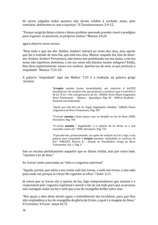 76
de serem julgados todos quantos não deram crédito à verdade; antes, pelo
contrário, deleitaram-se com a injustiça.” II Tessalonicenses: 2:9-12.
“Porque surgirão falsos cristos e falsos profetas operando grandes sinais e prodígios
para enganar, se possíveis, os próprios eleitos.” Mateus: 24.24
agora observe esses versos:
“Nem todo o que me diz: Senhor, Senhor! entrará no reino dos céus, mas aquele
que faz a vontade de meu Pai, que está nos céus. Muitos, naquele dia, hão de dizer-
me: Senhor, Senhor! Porventura, não temos nós profetizado em teu nome, e em teu
nome não expelimos demônios, e em teu nome não fizemos muitos milagres? Então,
lhes direi explicitamente: nunca vos conheci. Apartai-vos de mim, os que praticais a
iniqüidade.” Mateus: 7:21-23.
A palavra “iniquidade” aqui em Mattos: 7.23 é a tradução da palavra grega
‘anomia’.
"ά-νομία anomia (como mentalidade); ato contrário à lei;
έργαζόμενοι τήν ανομίαν vós, que praticais a anomia/o que é contrário à
lei (cf. B 2) = vós, transgressores da lei... GREGO, Nova Chave Linguística
Novo Testamento - Mateus - Apocalipse, Pág. 83 - Wilfrid Haubeck -
Heinrich von Siebenthal
"aquilo que esta fora da lei, ilegal, ilegalidade, rebeldia." GREGO, Chave
Linguística do Novo Testamento, Pág. 587
"O termo anomia é fazer pouco caso ou desafiar as leis de Deus...VINE,
Dicionário, Pág. 704
"O termo anomia, “ ilegalidade", é a rejeição da lei divina ou o mal
cometido contra ela." VINE, Dicionário, Pág. 713
"O pecado tem, primariamente, um apelo de violação da Lei e, logo, a sua
palavra para iniquidade é ανομία (anomia: iniquidade ou ausência de
lei)." VINCENT, Marvin R. - Estudo no Vocabulário Grego do Novo
Testamento, Vol. 1, Pág. 3
Isso se encaixa perfeitamente naqueles que se dizem cristão, mas por outro lado,
“rejeitam a lei de Deus.”
As ‘trevas’ estão associadas ao “ódio e a cegueira espiritual”
“Aquele, porém, que odeia a seu irmão está nas trevas, e anda nas trevas, e não sabe
para onde vai, porque as trevas lhe cegaram os olhos.” I João: 2.11.
Já vimos que as trevas são o oposto da luz, logo compreendemos que satanás é o
responsável pela ‘cegueira espiritual e moral’ e faz de um tudo para que as pessoas
não consigam andar na luz e nem que a luz do evangelho brilhe sobre elas.
“Nos quais o deus deste século cegou o entendimento dos incrédulos, para que lhes
não resplandeça a luz do evangelho da glória de Cristo, o qual é a imagem de Deus.”
II Corintios: 4:4 (ver Isaias 42.7)
 