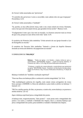 77
As ‘trevas’ estão associadas aos “perversos”
“O caminho dos perversos é como a escuridão; nem sabem eles em que tropeçam.”
Provérbios: 4.19.
As ‘trevas’ estão associadas a “maldade”
“Se, porém, os teus olhos forem maus, todo o teu corpo estará em trevas. Portanto,
caso a luz que em ti há sejam trevas, que grandes trevas serão!” Mateus: 6:23.
“O julgamento é este: que a luz veio ao mundo, e os homens amaram mais as trevas
do que a luz; porque as suas obras eram más.” João: 3.19.
O cavaleiro do Primeiro Selo simboliza “Cristo através da sua Igreja levando a Luz
do Evangelho ao mundo.”
O cavaleiro do Terceiro Selo simboliza “Satanás a frente do Império Romano
levando as trevas da idolatria e do paganismo ao mundo”
O SIMBOLISMO DA “BALANÇA”
Balança - “União da Igreja e do Estado; a Igreja volveu-se para o
materialismo.” BATTISTONE, Joseph J. - Lições da Escola Sabatina, 2º
Trimestre de 1989, nº 374, Pág. 85 (Casa Publicadora Brasileira),
“A balança, o espírito de comercialização e materialismo que penetraria
na igreja.” BELVEDERE, Daniel - Seminário As Revelações do Apocalipse,
Edição do Professor, Pág. 54 (Casa Publicadora Brasileira), 2ª edição de
1987.
Balança é símbolo de “medida e avaliação espiritual”
“Pese-me Deus em balanças fiéis e conhecerá a minha integridade;” Jó: 31:6.
“Não multipliqueis palavras de orgulho, nem saiam coisas arrogantes da vossa
boca; porque o SENHOR é o Deus da sabedoria e pesa todos os feitos na balança.” I
Samuel: 2:3
“Oh! Se a minha queixa, de fato, se pesasse, e contra ela, numa balança, se pusesse a
minha miséria.” Jó: 6:2
Aqui a balança espiritual pesa a integridade dos justos.
A balança tem, respectivamente, “dois pratos” – num prato está a integridade dos
justos e no outro, a vaidade e falsidade dos ímpios, isto é, a mesma balança que
pesa a integridade dos justos, pesa também a vaidade e falsidade dos ímpios.
 