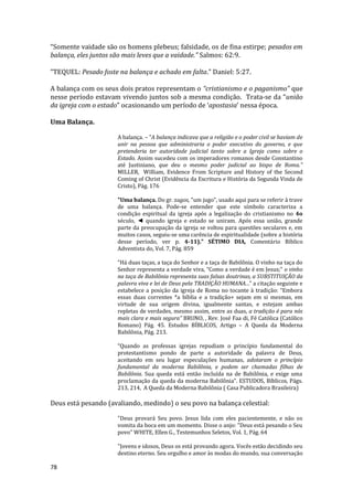 78
“Somente vaidade são os homens plebeus; falsidade, os de fina estirpe; pesados em
balança, eles juntos são mais leves que a vaidade.” Salmos: 62:9.
“TEQUEL: Pesado foste na balança e achado em falta.” Daniel: 5:27.
A balança com os seus dois pratos representam o “cristianismo e o paganismo” que
nesse período estavam vivendo juntos sob a mesma condição. Trata-se da “união
da igreja com o estado” ocasionando um período de ‘apostasia’ nessa época.
Uma Balança.
A balança. – "A balança indicava que a religião e o poder civil se haviam de
unir na pessoa que administraria o poder executivo do governo, e que
pretenderia ter autoridade judicial tanto sobre a Igreja como sobre o
Estado. Assim sucedeu com os imperadores romanos desde Constantino
até Justiniano, que deu o mesmo poder judicial ao bispo de Roma."
MILLER, William, Evidence From Scripture and History of the Second
Coming of Christ (Evidência da Escritura e História da Segunda Vinda de
Cristo), Pág. 176
"Uma balança. Do gr. zugos, "um jugo", usado aqui para se referir à trave
de uma balança. Pode-se entender que este símbolo caracteriza a
condição espiritual da igreja após a legalização do cristianismo no 4o
século, ◄ quando igreja e estado se uniram. Após essa união, grande
parte da preocupação da igreja se voltou para questões seculares e, em
muitos casos, seguiu-se uma carência de espiritualidade (sobre a história
desse período, ver p. 4-11)." SÉTIMO DIA, Comentário Bíblico
Adventista do, Vol. 7, Pág. 859
“Há duas taças, a taça do Senhor e a taça de Babilônia. O vinho na taça do
Senhor representa a verdade viva, “Como a verdade é em Jesus;” o vinho
na taça de Babilônia representa suas falsas doutrinas, a SUBSTITUIÇÃO da
palavra viva e lei de Deus pela TRADIÇÃO HUMANA...” a citação seguinte e
estabelece a posição da igreja de Roma no tocante à tradição: “Embora
essas duas correntes *a bíblia e a tradição+ sejam em si mesmas, em
virtude de sua origem divina, igualmente santas, e estejam ambas
repletas de verdades, mesmo assim, entre as duas, a tradição é para nós
mais clara e mais segura” BRUNO, , Rev. José Faa di, Fé Católica (Católico
Romano) Pág. 45. Estudos BÍBLICOS, Artigo – A Queda da Moderna
Babilônia, Pág. 213.
“Quando as professas igrejas repudiam o princípio fundamental do
protestantismo pondo de parte a autoridade da palavra de Deus,
aceitando em seu lugar especulações humanas, adotaram o princípio
fundamental da moderna Babilônia, e podem ser chamadas filhas de
Babilônia. Sua queda está então incluída na de Babilônia, e exige uma
proclamação da queda da moderna Babilônia”. ESTUDOS, Bíblicos, Págs.
213, 214, A Queda da Moderna Babilônia ( Casa Publicadora Brasileira)
Deus está pesando (avaliando, medindo) o seu povo na balança celestial:
"Deus provará Seu povo. Jesus lida com eles pacientemente, e não os
vomita da boca em um momento. Disse o anjo: "Deus está pesando o Seu
povo" WHITE, Ellen G., Testemunhos Seletos, Vol. 1, Pág. 64
"Jovens e idosos, Deus os está provando agora. Vocês estão decidindo seu
destino eterno. Seu orgulho e amor às modas do mundo, sua conversação
 