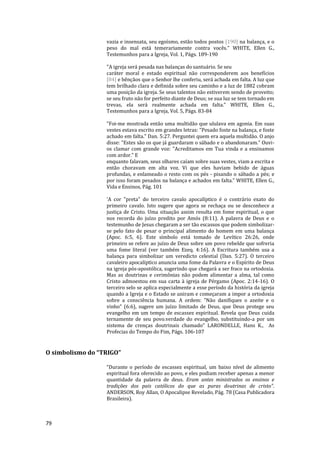 79
vazia e insensata, seu egoísmo, estão todos postos [190] na balança, e o
peso do mal está temerariamente contra vocês." WHITE, Ellen G.,
Testemunhos para a Igreja, Vol. 1, Págs. 189-190
"A igreja será pesada nas balanças do santuário. Se seu
caráter moral e estado espiritual não corresponderem aos benefícios
[84] e bênçãos que o Senhor lhe conferiu, será achada em falta. A luz que
tem brilhado clara e definida sobre seu caminho e a luz de 1882 cobram
uma posição da igreja. Se seus talentos não estiverem sendo de proveito;
se seu fruto não for perfeito diante de Deus; se sua luz se tem tornado em
trevas, ela será realmente achada em falta." WHITE, Ellen G.,
Testemunhos para a Igreja, Vol. 5, Págs. 83-84
"Foi-me mostrada então uma multidão que ululava em agonia. Em suas
vestes estava escrito em grandes letras: "Pesado foste na balança, e foste
achado em falta." Dan. 5:27. Perguntei quem era aquela multidão. O anjo
disse: "Estes são os que já guardaram o sábado e o abandonaram." Ouvi-
os clamar com grande voz: "Acreditamos em Tua vinda e a ensinamos
com ardor." E
enquanto falavam, seus olhares caíam sobre suas vestes, viam a escrita e
então choravam em alta voz. Vi que eles haviam bebido de águas
profundas, e enlameado o resto com os pés - pisando o sábado a pés; e
por isso foram pesados na balança e achados em falta." WHITE, Ellen G.,
Vida e Ensinos, Pág. 101
'A cor "preta" do terceiro cavalo apocalíptico é o contrário exato do
primeiro cavalo. Isto sugere que agora se rechaça ou se desconhece a
justiça de Cristo. Uma situação assim resulta em fome espiritual, o que
nos recorda do juízo predito por Amós (8:11). A palavra de Deus e o
testemunho de Jesus chegaram a ser tão escassos que podem simbolizar-
se pelo fato de pesar o principal alimento do homem em uma balança
(Apoc. 6:5, 6). Este símbolo está tomado de Levítico 26:26, onde
primeiro se refere ao juízo de Deus sobre um povo rebelde que sofreria
uma fome literal (ver também Ezeq. 4:16). A Escritura também usa a
balança para simbolizar um veredicto celestial (Dan. 5:27). O terceiro
cavaleiro apocalíptico anuncia uma fome da Palavra e o Espírito de Deus
na igreja pós-apostólica, sugerindo que chegará a ser fraco na ortodoxia.
Mas as doutrinas e cerimônias não podem alimentar a alma, tal como
Cristo admoestou em sua carta à igreja de Pérgamo (Apoc. 2:14-16). O
terceiro selo se aplica especialmente a esse período da história da igreja
quando a Igreja e o Estado se uniram e começaram a impor a ortodoxia
sobre a consciência humana. A ordem: "Não danifiques o azeite e o
vinho" (6:6), sugere um juízo limitado de Deus, que Deus protege seu
evangelho em um tempo de escassez espiritual. Revela que Deus cuida
ternamente de seu povo.verdade do evangelho, substituindo-a por um
sistema de crenças doutrinais chamado" LARONDELLE, Hans K., As
Profecias do Tempo do Fim, Págs. 106-107
O simbolismo do “TRIGO”
“Durante o período de escassez espiritual, um baixo nível de alimento
espiritual fora oferecido ao povo, e eles podiam receber apenas a menor
quantidade da palavra de deus. Eram antes ministrados os ensinos e
tradições dos pais católicos do que as puras doutrinas de cristo”.
ANDERSON, Roy Allan, O Apocalipse Revelado, Pág. 78 (Casa Publicadora
Brasileira).
 