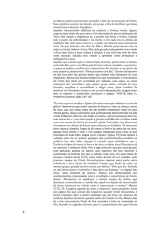 8
os líderes judeus procuravam esconder o fato da ressurreição de Cristo,
Deus preferiu suscitar do túmulo, um grupo a fim de testificar que Jesus
ressuscitara e declarar Sua glória.
Aqueles ressuscitados diferiam na estatura e formas, tendo, alguns,
aspecto mais nobre do que outros. Fui informada de que os habitantes da
Terra têm estado a degenerar-se, a perder sua força e beleza. Satanás
tem o poder da enfermidade e da morte, e em cada era os efeitos da
maldição têm sido mais visíveis, e o poder de Satanás mais claramente
visto. Os que viveram nos dias de Noé e Abraão pareciam-se com os
anjos na forma, beleza e força. Mas cada geração subseqüente tem estado
a ficar mais fraca e mais sujeita à doença, e sua vida tem sido de mais
curta duração. Satanás tem estado a aprender como prejudicar e
enfraquecer a raça.
Aqueles que saíram após a ressurreição de Jesus, apareceram a muitos,
contando-lhes que o sacrifício pelo homem estava completo, e que Jesus,
a quem os judeus crucificaram, ressuscitara dos mortos; e, em prova de
suas palavras, declaravam: "Ressuscitamos com Ele." Davam testemunho
de que fora pelo Seu grande poder que tinham sido chamados de suas
sepulturas. Apesar dos boatos mentirosos que circularam, a ressurreição
de Cristo não pôde ser escondida por Satanás, seus anjos, ou pelos
principais dos sacerdotes; pois aquele grupo santo, retirado de seus
túmulos, espalhou a maravilhosa e alegre nova; Jesus também Se
mostrou aos discípulos tristes e com coração despedaçado, afugentando-
lhes os temores e dando-lhes satisfação e alegria." WHITE, Ellen G.,
Primeiros Escritos, Págs. 184-185
"Os vinte e quatro anciãos – Quem são estes seres que rodeiam o trono de
glória? Observe-se que estão vestidos de branco e têm na cabeça coroas
de ouro, que são sinais tanto de um conflito terminado como de uma
vitória ganha. Daqui concluímos que participaram anteriormente na luta
cristã, trilharam outrora, com todos os santos, esta peregrinação terrena,
mas venceram, e, com antecipação à grande multidão dos remidos, estão
com suas coroas de vitória no mundo celeste. Com efeito, nos dizem isso
claramente no cântico de louvor que tributam ao Cordeiro: "E entoavam
novo cântico, dizendo: Digno és de tomar o livro e de abrir-lhe os selos,
parque foste morto e com o Teu sangue compraste para Deus os que
procedem de toda tribo, língua, povo e nação." (Apoc. 5:9) Este cântico é
cantado antes de se realizar qualquer dos acontecimentos preditos na
profecia dos sete selos, porque é cantado para estabelecer que o
Cordeiro é digno de tomar o livro e de abrir os selos, visto Ele próprio já
ter operado a redenção deles. Não é algo colocado aqui por antecipação,
com aplicação apenas no futuro, mas expressa um fato absoluto e
consumado na história dos que o cantam. Esta, pois, era uma classe de
pessoas remidas desta Terra, como todos devem de ser remidos: pelo
precioso sangue de Cristo. Encontraremos alguma outra parte outra
referência a esta classe de remidos? Cremos que Paulo se refira ao
mesmo grupo, quando escreve assim aos efésios: "Pelo que diz: Subindo
ao alto levou cativo o cativeiro, e deu dons aos homens." O original diz:
levou "uma multidão de cativos." Efésios 4:8. Retrocedendo aos
acontecimentos relacionados com a crucifixão e ressurreição de Cristo,
lemos: "Abriram-se os sepulcros, e muitos corpos de santos, que
dormiam, ressuscitaram; e, saindo dos sepulcros depois da ressurreição
de Jesus, entraram na cidade santa e apareceram a muitos." Mateus
27:52, 53. A página sagrada dá, pois, a resposta à nossa pergunta. Estes
são alguns dos que saíram dos sepulcros quando Cristo ressuscitou, e
foram contados entre a ilustre multidão que Ele tirou do cativeiro do
sombrio domínio da morte quando subiu em triunfo ao Céu. Mateus fala
de a Sua ressurreição, Paulo de Sua ascensão, e João os contempla no
Céu, fazendo os sagrados deveres para o cumprimento dos quais foram
 