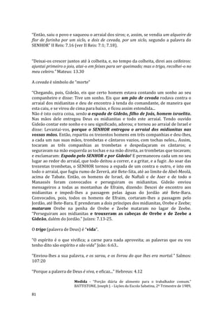 81
“Então, saiu o povo e saqueou o arraial dos siros; e, assim, se vendia um alqueire de
flor de farinha por um siclo, e dois de cevada, por um siclo, segundo a palavra do
SENHOR” II Reis: 7.16 (ver II Reis: 7:1; 7.18).
“Deixai-os crescer juntos até à colheita, e, no tempo da colheita, direi aos ceifeiros:
ajuntai primeiro o joio, atai-o em feixes para ser queimado; mas o trigo, recolhei-o no
meu celeiro.” Mateus: 13.30
A cevada é símbolo de “morte”
“Chegando, pois, Gideão, eis que certo homem estava contando um sonho ao seu
companheiro e disse: Tive um sonho. Eis que um pão de cevada rodava contra o
arraial dos midianitas e deu de encontro à tenda do comandante, de maneira que
esta caiu, e se virou de cima para baixo, e ficou assim estendida...
Não é isto outra coisa, senão a espada de Gideão, filho de Joás, homem israelita.
Nas mãos dele entregou Deus os midianitas e todo este arraial. Tendo ouvido
Gideão contar este sonho e o seu significado, adorou; e tornou ao arraial de Israel e
disse: Levantai-vos, porque o SENHOR entregou o arraial dos midianitas nas
vossas mãos. Então, repartiu os trezentos homens em três companhias e deu-lhes,
a cada um nas suas mãos, trombetas e cântaros vazios, com tochas neles... Assim,
tocaram as três companhias as trombetas e despedaçaram os cântaros; e
seguravam na mão esquerda as tochas e na mão direita, as trombetas que tocavam;
e exclamaram: Espada pelo SENHOR e por Gideão! E permaneceu cada um no seu
lugar ao redor do arraial, que todo deitou a correr, e a gritar, e a fugir. Ao soar das
trezentas trombetas, o SENHOR tornou a espada de um contra o outro, e isto em
todo o arraial, que fugiu rumo de Zererá, até Bete-Sita, até ao limite de Abel-Meolá,
acima de Tabate. Então, os homens de Israel, de Naftali e de Aser e de todo o
Manassés foram convocados e perseguiram os midianitas. Gideão enviou
mensageiros a todas as montanhas de Efraim, dizendo: Descei de encontro aos
midianitas e impedi-lhes a passagem pelas águas do Jordão até Bete-Bara.
Convocados, pois, todos os homens de Efraim, cortaram-lhes a passagem pelo
Jordão, até Bete-Bara. E prenderam a dois príncipes dos midianitas, Orebe e Zeebe;
mataram Orebe na penha de Orebe e Zeebe mataram no lagar de Zeebe.
“Perseguiram aos midianitas e trouxeram as cabeças de Orebe e de Zeebe a
Gideão, dalém do Jordão.” Juízes: 7.13-25.
O trigo (palavra de Deus) é “vida”.
“O espírito é o que vivifica; a carne para nada aproveita; as palavras que eu vos
tenho dito são espírito e são vida” João: 6:63..
“Enviou-lhes a sua palavra, e os sarou, e os livrou do que lhes era mortal.” Salmos:
107:20
“Porque a palavra de Deus é viva, e eficaz...” Hebreus: 4.12
Medida - “Porção diária de alimento para o trabalhador comum.”
BATTISTONE, Joseph J. - Lições da Escola Sabatina, 2º Trimestre de 1989,
 