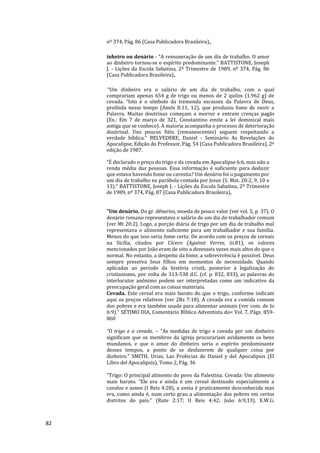 82
nº 374, Pág. 86 (Casa Publicadora Brasileira),.
inheiro ou denário - “A remuneração de um dia de trabalho. O amor
ao dinheiro tornou-se o espírito predominante.” BATTISTONE, Joseph
J. - Lições da Escola Sabatina, 2º Trimestre de 1989, nº 374, Pág. 86
(Casa Publicadora Brasileira),.
“Um dinheiro era o salário de um dia de trabalho, com o qual
comprariam apenas 654 g de trigo ou menos de 2 quilos (1.962 g) de
cevada. “Isto é o símbolo da tremenda escassez da Palavra de Deus,
proibida nesse tempo (Amós 8:11, 12), que produziu fome de ouvir a
Palavra. Muitas doutrinas começam a morrer e entram crenças pagãs
(Ex.: Em 7 de março de 321, Constantino emite a lei dominical mais
antiga que se conhece). A maioria acompanha o processo de deterioração
doutrinal. Uns poucos fiéis (remanescentes) seguem respeitando a
verdade bíblica.” BELVEDERE, Daniel - Seminário As Revelações do
Apocalipse, Edição do Professor, Pág. 54 (Casa Publicadora Brasileira), 2ª
edição de 1987.
“É declarado o preço do trigo e da cevada em Apocalipse 6:6, mas não a
renda média das pessoas. Essa informação é suficiente para deduzir
que estava havendo fome ou carestia? Um denário foi o pagamento por
um dia de trabalho na parábola contada por Jesus (S. Mat. 20:2, 9, 10 e
13).” BATTISTONE, Joseph J. - Lições da Escola Sabatina, 2º Trimestre
de 1989, nº 374, Pág. 87 (Casa Publicadora Brasileira),.
"Um denário. Do gr. dênarios, moeda de pouco valor (ver vol. 5, p. 37). O
denário romano representava o salário de um dia do trabalhador comum
(ver Mt 20:2). Logo, a porção diária de trigo por um dia de trabalho mal
representava o alimento suficiente para um trabalhador e sua família.
Menos do que isso seria fome certa. De acordo com os preços de cereais
na Sicília, citados por Cícero (Against Verres, iii.81), os valores
mencionados por João eram de oito a dezesseis vezes mais altos do que o
normal. No entanto, a despeito da fome, a sobrevivência é possível. Deus
sempre preserva Seus filhos em momentos de necessidade. Quando
aplicadas ao período da história cristã, posterior à legalização do
cristianismo, por volta de 313-538 d.C. (cf. p. 832, 833), as palavras do
interlocutor anônimo podem ser interpretadas como um indicativo da
preocupação geral com as coisas materiais.
Cevada. Este cereal era mais barato do que o trigo, conforme indicam
aqui os preços relativos (ver 2Rs 7:18). A cevada era a comida comum
dos pobres e era também usada para alimentar animais (ver com. de Jo
6:9)." SÉTIMO DIA, Comentário Bíblico Adventista do< Vol. 7, Págs. 859-
860
"O trigo e a cevada. – "As medidas de trigo e cevada por um dinheiro
significam que os membros da igreja procurariam avidamente os bens
mundanos, e que o amor do dinheiro seria o espírito predominante
desses tempos, a ponto de se desfazerem de qualquer coisa por
dinheiro." SMITH, Urias, Las Profecias de Daniel y del Apocalipsis (El
Libro del Apocalipsis), Tomo 2, Pág. 36
"Trigo: O principal alimento do povo da Palestina. Cevada: Um alimento
mais barato. “Ele era e ainda é um cereal destinado especialmente a
cavalos e asnos (I Reis 4:28), a aveia é praticamente desconhecida mas
era, como ainda é, num certo grau a alimentação dos pobres em certos
distritos do país.” (Rute 2:17; II Reis 4:42; João 6:9,13). E.W.G.
 