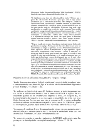 83
Masterman, Barley, International Standard Bible Encyclopedia." THIELE,
Edwin R., Apocalipse – Esboços de Estudos, Pág. 160
"O significado desta frase tem sido discutido a muito. O fato de que o
preço das três medidas de cevada é igual para uma de trigo parece
estabelecer que há uma escolha a ser feita entre o trigo e a cevada. O
indivíduo está com o salário do dia e está em condições de comprar seu
alimento para aquele dia; ele pode se quiser, ter uma medida de trigo, ou
se assim decidir, pode ter três medidas de cevada. Qual será a sua
escolha, trigo ou cevada? Que escolherá a igreja e o mundo? Uma medida
de alimento para gente ou três medidas de alimentos de cavalos e mulas?
Não há dúvidas de que aqui se faz referência aos quatro cavaleiros e suas
mensagens, – há uma escolha a ser feita entre a vitória certa do primeiro
e as experiências amargas dos outros três. Quer queira ou não todo
homem tem que escolher; a decisão é para a vida ou para a morte."
THIELE, Edwin R., Apocalipse – Esboços de Estudos Págs. 160-161
"Trigo e cevada são cereais alimentícios muito parecidos. Ambos são
produzidos em espigas. Porém, um não é o outro. Diferem um tanto na
conformação da espiga, na aparência, na côr e até no alimento intrínseco.
Como figuras do período do terceiro selo, o trigo representa a pura
verdade do evangelho de Cristo, enquanto a cevada, as tradições e os
erros que penetraram na igreja. O valor do trigo e da cevada — uma
medida de trigo por um dinheiro e três de cevada pelo mesmo preço —
indica que de fato havia escassez de trigo, pelo que era de mais valor,
enquanto havia abundância de cevada, sendo esta três vezes mais barata.
O vocábulo grego “medida” é “choinix”, indicativo do “sextário”, “medida
romana para os líquidos e secos, equivalente a dezesseis onças e meia de
água”.1) Tal fôra o estado de degradação a que levaram a igreja de Cristo
os cristãos apóstatas. E até hoje, para vitupério de Cristo, este estado de
coisas perdura no seio do cristianismo nominal, que só tem a aparência
de cristianismo, e apresenta ao mundo evidentemente mais “cevada” do
que “trigo” ou mais erros tradicionais do que verdades fundamentais."
MELLO, Araceli S., A Verdade Sobre as Profecias do Apocalipse, Pág. 154
O destino da cevada (doutrinas falsas, idolatria e ímpios) é o fogo.
“Então, disse aos seus servos: Vede ali o pedaço de campo de Joabe pegado ao meu,
e tem cevada nele; ide e metei-lhe fogo. E os servos de Absalão meteram fogo nesse
pedaço de campo.” II Samuel: 14.30.
"Os ídolos serão de todo destruídos. 19 Então, os homens se meterão nas cavernas
das rochas e nos buracos da terra, ante o terror do SENHOR e a glória da sua
majestade, quando ele se levantar para espantar a terra. 20 Naquele dia, os
homens lançarão às toupeiras e aos morcegos os seus ídolos de prata e os seus
ídolos de ouro, que fizeram para ante eles se prostrarem, 21 e meter-se-ão pelas
fendas das rochas e pelas cavernas das penhas, ante o terror do SENHOR e a glória
da sua majestade, quando ele se levantar para espantar a terra." Isaias: 2:18-21
“As imagens de escultura de seus deuses queimarás; a prata e o ouro que estão sobre
elas não cobiçarás, nem os tomarás para ti, para que te não enlaces neles; pois são
abominação ao SENHOR, teu Deus.” Deuteronômio: 7:25.
“Os ímpios, no entanto, perecerão, e os inimigos do SENHOR serão como o viço das
pastagens; serão aniquilados e se desfarão em fumaça.” Salmos: 37.20. 70
 