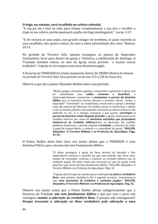 84
O trigo, no entanto, será recolhido no celeiro celestial.
“A sua pá, ele a tem na mão, para limpar completamente a sua eira e recolher o
trigo no seu celeiro; porém queimará a palha em fogo inextinguível.” Lucas: 3.17.
“E ele enviará os seus anjos, com grande clangor de trombeta, os quais reunirão os
seus escolhidos, dos quatro ventos, de uma a outra extremidade dos céus.” Mateus:
24.31.
No período do Terceiro Selo, satanás conseguiu na pessoa do Imperador
Constantino, levar para dentro da igreja a “idolatria, a santificação do domingo. A
Trindade também entrou no seio da Igreja nesse período e muitas outras
tradições”. A igreja se corrompeu com essas doutrinas pagãs.
A Doutrina da TRINDADE foi criada exatamente dentro do TRONO (Reino) de Satanás
no período do Terceiro Selo. Esse período vai do ano 313 a 538 de nossa era.
Observe o que diz o pastor Alejandro Bullón sobre esse período:
"Muitos gregos, romanos e gentios, começaram a pertencer à igreja sem
ter abandonado seus velhos costumes e doutrinas, e
imperceptivelmente começaram a contaminar a pureza da doutrina
bíblica que se mantivera branca durante o primeiro século... Assim, o
imperador "convertido" ao cristianismo, trouxe para a igreja o domingo
como dia especial de adoração. Os cristãos nunca se atreveriam a adorar
o sol, no entanto, fizeram uma pequena concessão ao adorar a Deus no dia
dedicado ao sol... E o inimigo conseguiu o que queria: corromper a
pureza da doutrina cristã. Naquele período, a igreja cristã passou a ter
conflitos internos por causa de doutrinas estranhas que pretendiam
misturar-se às verdades bíblicas.Entre as doutrinas em conflito,
podemos mencionar: o pecado original, a trindade, a natureza de cristo,
o papel da virgem Maria, o celibato e a autoridade da igreja." BULLÓN,
Alejandro- O Terceiro Milênio e as Profecias do Apocalipse, Págs.
41-42.
O Pastor Bullón deixa bem claro nos textos abaixo que a TRINDADE é uma
doutrina PAGÃ e que a mesma não tem Fundamento Bíblico
"O diabo perseguiu a igreja de Deus através de Herodes e dos
imperadores romanos e, quando viu que esse método não dava certo,
mudou de estratégia: começou a misturar as verdades bíblicas com as
tradições pagãs. Foi desse modo que entraram no seio da igreja cristã
doutrinas que nunca tiveram fundamento bíblico." BULLÓN, Alejandro- O
Terceiro Milênio e as Profecias do Apocalipse, Págs. 42.
"A igreja não foi capaz de manter pura a adoração ao único e verdadeiro
Deus, nem prestou obediência fiel à sagrada escritura. Contaminou-se
com uma montanha de tradições e costumes pagãos." BULLÓN,
Alejandro, O Terceiro Milênio e as Profecias do Apocalipse, Pág. 42.
Observe nos textos acima que o Pastor Bullón afirma categoricamente que a
Doutrina da Trindade não tem fundamento bíblico e que por isso o povo não
conseguiu manter a adoração ao verdadeiro Deus. E porque não conseguiram?
Porque trocaram a adoração ao Deus verdadeiro pela adoração a uma
 