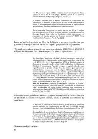 86
ano 321, segundo a qual cristãos e pagãos deviam venerar, como dia de
repouso, o dia do Sol do culto pagão." MELLO, Araceli. S. - A Verdade
Sobre as Profecias do Apocalipse, Págs. 72, 75, 150,153
A História confirma que o decreto Dominical de Constantino foi
promulgado exatamente no período do terceiro e que todas as igrejas
cristãs (o mundo evangélico apostatado) sancionaram as prescrições da
Igreja de Roma (Católica) sobre a santificação do domingo.
“Foi o imperador Constantino o primeiro que, no ano 321(d c) proibiu,
por lei, qualquer exercício da justiça e qualquer ocupação manual no
domingo. Depois dele, todas as legislações cristãs sancionaram as
prescrições da igreja, quanto ao descanso dominical”. FASE, Nova
Enciclopédia de Pesquisas, Vol. IV Pág. 1 262.
Todas as legislações cristãs as filhas de Babilônia = as meretrizes (Igrejas que
guardam o domingo e adoram a trindade Pagã da Igreja Católica, a Igreja Mãe)
“Na sua fronte, achava-se escrito um nome, um mistério: BABILÔNIA, A GRANDE, A
MÃE DAS MERETRIZES E DAS ABOMINAÇÕES DA TERRA.” Apocalipse: 17.5
"No Apocalipse, “Babilônia, a Grande," designa, de maneira especial, as
religiões apóstata- «3j das unidas no fim dos tempos (ver com. de Ap
14:8; 16:13, 14; 18:24). Em Apocalipse 17:18, a Babilônia mística é
chamada de “a grande cidade” (cf. Ap 16:19; 18:18). Sem dúvida, aqui, a
Babilônia é denominada “grande" porque o capítulo aborda mais
especificamente o grande esforço final de Satanás para garantir a
lealdade da raça humana por meio da religião. “Babilônia, a Grande,” é o
nome escolhido pela Inspiração para dar nome à grande união religiosa
tríplice do papado, protestantismo apostatado e espiritismo (ver com. de
Ap 16:13, 18, 19; cf. com. de Ap 14:8; 18:2; cf. GC, 588; Dn 4:30; Zc 10:2,
3; 11:3-9). O termo “Babilônia" se refere às organizações em si e a seus
líderes, não aos membros do movimento. Estes são chamados de “muitas
águas” e "os que habitam na terra” (v. 2; cf. v. 8).
Mãe das Meretrizes. Conforme já observado, “Babilônia, a Grande,”
inclui o protestantismo apostatado na época em questão. As filhas desta
‘‘mãe" representam os vários grupos religiosos que constituem o
protestantismo apostatado." SÉTIMO DIA, Comentário Bíblico Adventista
do,Vol.. 7, Págs. 944-945
Foi nesse mesmo período que a mesma Igreja de Roma (Católica) Criou a doutrina
da Trindade e o mundo evangélico aceitou, ensina e defende esse entulho do
paganismo.
"A doutrina da trindade recebeu declaração formal na carta sinodal do
concílio realizado em Constantinopla, em 382 d.C." CHAMPLIN, Russell
Norman - Enciclopédia de Bíblia, Teologia e Filosofia, Volume 6, Pag. 497
"Os capadácios, Gregório de Nissa e Gregório Nazianzeno trabalharam em
fórmulas ortodoxas da Trindade, e a declaração resultante foi oficializada
pelo concílio de Constantinopla, em 381 d.C. Essa declaração asseverava
que os membros da Trindade são três hipôstases (vide) de uma só e de
uma mesma essência divina." CHAMPLIN, Russell Norman - Enciclopédia
de Bíblia, Teologia e Filosofia, Volume 6, Pag. 499
Observe essas fontes abaixo:
 