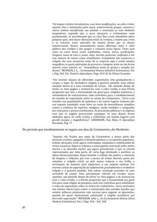 87
“Os bispos cristãos introduziram, com leves modificações, no culto cristão,
aqueles ritos e instituições pelos quais, anteriormente, gregos, romanos e
outros tinham manifestado sua piedade e veneração as suas deidades
imaginárias, supondo que o povo abraçaria o cristianismo mais
prontamente, se percebessem que os ritos lhes eram estendidos pelos
próprios pais, sem haver alterações entre os cristãos, e vissem que, cristo
e os mártires eram adorados da mesma forma que os deuses
anteriormente. Houve, naturalmente, pouca diferença entre o culto
público dos cristãos e dos gregos e romanos nessa época. Tanto num
como no outro havia vestes esplêndidas, mitras, tiaras, purificações,
imagens, vasos de ouro e prata, velas, báculos pastorais, confissões e um
sem número de outras coisas semelhantes. Constantino não renunciou a
religião dos seus ancestrais antes de se erigirem aqui e acolá templos
magníficos, os quais, adornados de gravuras e imagens, tanto na sua forma
exterior como interior, se”. “Assemelhava muito às igrejas e templos dos
deuses.” MOSHEIN, J. L., . Ecclesiastical History (História Eclesiastca), Vol.
I, Pág. 369. Ver: Daniel e Apocalipse, Pags. 44 E 45 de Vilmar Gonzalez.
“Um enorme séquito de diferentes superstições veio gradualmente a
ocupar o lugar da verdadeira religião e genuína piedade. Essa odiosa
situação deveu-se a uma variedade de causas... Um absurdo desejo de
imitar os ritos pagãos e misturá-los com o culto cristão, e essa frívola
propensão que tem a humanidade em geral para religiões sedutoras e
ostentadoras de exteriorismos, tudo contribuiu para o estabelecimento
do reinado da superstição sobre as ruínas do cristianismo... Terra e pó
trazidos em quantidades da palestina e de outros lugares notáveis por
sua suposta santidade, eram tidos na conta de maravilhosos remédios
contra a violência de espíritos malignos, sendo vendidos e comprados
por toda parte a preços exorbitantes. As procissões públicas e as súplicas
com que os pagãos procuravam apaziguar os seus deuses foram
adotados agora no culto cristão e celebrados em muitos lugares com
grande pompa e magnificência”. ANDERSON, Roy Allan, O Apocalípse
Revelado, Pág. 77
Do período que imediatamente se seguiu aos dias de Constantino, diz Mosheim:
"Aquelas vãs ficções que antes de Constantino a maior parte dos
doutores cristãos, apegados à filosofia platônica e às opiniões populares,
tinham abraçado, eram agora confirmadas, ampliadas e embelezadas de
várias maneiras. Daqui se originou a extravagante veneração pelos santos
mortos e as absurdas noções, que agora prevaleciam, e que se veriam
representadas por toda parte, de certo fogo destinado a purificar as
almas desincorporadas. Daqui também o celibato dos padres, a adoração
de imagens e relíquias, que com o passar do tempo destruiu quase por
completo a religião cristã, ou pelo menos eclipsou o seu brilho, e
corrompeu, da maneira mais deplorável, a sua própria essência. Um
enorme cortejo de superstições foi substituindo gradualmente a verdadeira
religião e a genuína piedade. Esta odiosa revolução procedeu de uma
variedade de causas. Uma precipitação ridícula em receber novas
opiniões, um absurdo desejo de imitar os ritos pagãos, e de misturá-los
com o culto cristão, e a frívola propensão que a humanidade em geral
tem para uma religião de pomposa, tudo isto contribuiu para estabelecer
o reino da superstição sobre as ruínas do cristianismo... Seria necessário
um volume inteiro para conter a enumeração das variadas fraudes que
astutos velhacos praticaram com sucesso para enganar os ignorantes,
quando foi quase inteiramente substituída a religião verdadeira por
horrenda superstição.” MOSHEIM, John L., An Ecclesiastical History (Uma
História Eclesiástica), Vol. I, Págs. 364 - 365, 368
 