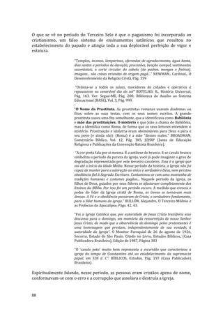 88
O que se vê no período do Terceiro Selo é que o paganismo foi incorporado ao
cristianismo, um falso sistema de ensinamentos satânicos que resultou no
estabelecimento do papado e atingia toda a sua deplorável perfeição de vigor e
estatura.
"Templos, incenso, lamparinas, oferendas de agradecimento, água benta,
dias santos e períodos de devoção, procissões, benção campal, vestimentas
sacerdotais, o corte circular do cabelo (de padres, monges e freiras),
imagens... são coisas oriundas de origem pagã..." NEWMAN,. CardinaL, O
Desenvolvimento da Religião Cristã, Pág. 359
“Ordena-se a todos os juízes, moradores de cidades e operários a
repousarem no venerável dia do sol” BOTELHO; R., História Universal,
Pág. 163. Ver: Segue-ME, Pág. 200; Biblioteca de Auxilio ao Sistema
Educacional (BASE), Vol. 3, Pág. 999.
-
"O Nome da Prostituta. As prostitutas romanas usavam diademas ou
fitas, sobre as suas testas, com os seus nomes escritos. A grande
prostituta usava uma fita semelhante, que a identificava como Babilônia
e mãe das prostituições. O mistério e que João a chama de Babilônia,
mas a identifica como Roma, de forma que os seus leitores entendem o
mistério. Prostituição e idolatria eram abomináveis para Deus e para o
seu povo (e alnda são): (Roma) é a mãe "desses males." BROADMAN,
Comentário Bíblico, Vol. 12, Pág. 385, JUERP (Junta de Educação
Religiosa e Publicações da Convenção Batista Brasileira).
“A cor preta fala por si mesma. É a antítese do branco. E se cavalo branco
simboliza o período da pureza da igreja, você já pode imaginar o grau de
degradação representado por este terceiro cavaleiro. Essa é a igreja que
vai até o início da Idade Média. Nesse período da história, a Igreja não foi
capaz de manter pura a adoração ao único e verdadeiro Deus, nem prestou
obediência fiel à Sagrada Escritura. Contaminou-se com uma montanha de
tradições humanas e costumes pagãos... Naquele período da igreja, os
filhos de Deus, guiados por seus líderes se afastaram completamente dos
Ensinos da Bíblia. Por isso foi um período escuro. À medida que crescia o
poder do líder da Igreja cristã de Roma, as trevas se tornavam mais
densas. A Fé e a obediência passaram de Cristo, o verdadeiro fundamento,
para o líder humano da igreja.” BULLÓN, Alejandro, O Terceiro Milênio e
as Profecias do Apocalípse, Págs. 42, 43.
“Foi a Igreja Católica que, por autoridade de Jesus Cristo transferiu esse
descanso para o domingo, em memória da ressurreição de nosso Senhor
Jesus Cristo; de modo que a observância do domingo pelos protestantes é
uma homenagem que prestam, independentemente de sua vontade, à
autoridade da Igreja”. O Monitor Paroquial de 26 de agosto de 1926,
Socorro, Estado de São Paulo. Citado no Livro, Estudos Bíblicos, (Casa
Publicadora Brasileira), Edição de 1987, Página 383
"O ‘cavalo peto’ muito bem representa a escuridão que caracterizou a
igreja do tempo de Constantino até ao estabelecimento da supremacia
papal, em 538 d. C”. BÍBLICOS, Estudos, Pág. 197 (Casa Publicadora
Brasileira).
Espiritualmente falando, nesse período, as pessoas eram cristãos apena de nome,
conformavam-se com o erro e a corrupção que assolava e destruía a igreja.
 