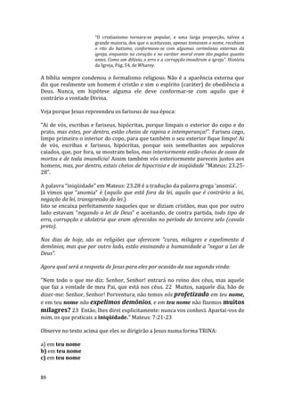 89
“O cristianismo tornara-se popular, e uma larga proporção, talvez a
grande maioria, dos que o aceitavam, apenas tomavam o nome, recebiam
o rito do batismo, conformava-se com algumas cerimônias externas da
igreja, enquanto no coração e no caráter moral eram tão pagãos quanto
antes. Como um dilúvio, o erro e a corrupção invadiram a igreja”. História
da Igreja, Pág. 54, de Wharey.
A bíblia sempre condenou o formalismo religioso. Não é a aparência externa que
diz que realmente um homem é cristão e sim o espírito (caráter) de obediência a
Deus. Nunca, em hipótese alguma ele deve conformar-se com aquilo que é
contrário a vontade Divina.
Veja porque Jesus repreendeu os fariseus de sua época:
“Ai de vós, escribas e fariseus, hipócritas, porque limpais o exterior do copo e do
prato, mas estes, por dentro, estão cheios de rapina e intemperança!”. Fariseu cego,
limpo primeiro o interior do copo, para que também o seu exterior fique limpo! Ai
de vós, escribas e fariseus, hipócritas, porque sois semelhantes aos sepulcros
caiados, que, por fora, se mostram belos, mas interiormente estão cheios de ossos de
mortos e de toda imundícia! Assim também vós exteriormente pareceis justos aos
homens, mas, por dentro, estais cheios de hipocrisia e de iniqüidade “Mateus: 23.25-
28”.
A palavra “iniqüidade” em Mateus: 23.28 é a tradução da palavra grega ‘anomia’.
Já vimos que “anomia” é (aquilo que está fora da lei, aquilo que é contrário a lei,
negação da lei, transgressão da lei.)
Isto se encaixa perfeitamente naqueles que se diziam cristãos, mas que por outro
lado estavam “negando a lei de Deus” e aceitando, de contra partida, todo tipo de
erro, corrupção e idolatria que eram oferecidos no período do terceiro selo (cavalo
preto).
Nos dias de hoje, são as religiões que oferecem "curas, milagres e expelimento d
demônios, mas que por outro lado, estão ensinando a humanidade a "negar a Lei de
Deus".
Agora qual será a resposta de Jesus para eles por ocasião da sua segunda vinda:
"Nem todo o que me diz: Senhor, Senhor! entrará no reino dos céus, mas aquele
que faz a vontade de meu Pai, que está nos céus. 22 Muitos, naquele dia, hão de
dizer-me: Senhor, Senhor! Porventura, não temos nós profetizado em teu nome,
e em teu nome não expelimos demônios, e em teu nome não fizemos muitos
milagres? 23 Então, lhes direi explicitamente: nunca vos conheci. Apartai-vos de
mim, os que praticais a iniqüidade." Mateus: 7:21-23
Observe no texto acima que eles se dirigirão a Jesus numa forma TRINA:
a) em teu nome
b) em teu nome
c) em teu nome
 