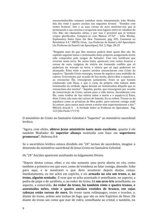 9
ressuscitados.Não estamos sozinhos nesta interpretação. João Wesley
fala dos vinte e quatro anciãos nos seguintes termos: ‘Vestidos com
vestes brancas’. Isto e as suas coroas de ouro mostram-nos que já
terminaram a sua carreira e ocuparam seus lugares entre os cidadãos do
Céu. Não são chamados almas, e por isso é provável que já tenham
corpos glorificados. Compare-se com Mateus 27:52” – John Wesley,
Explanatory Notes Upon the New Testament, pág. 695, Comment on
Revelation 4:4." SMITH, Urias, Las Profecias de Daniel y del Apocalipsis
(As Profecias de Daniel e do Apocalipse), Vol. 2, Págs. 28-29
"Ninguém mais do que êles mesmos poderá dizer quem êles são. No
capítulo seguinte temos o testemunho deles próprios assegurando terem
sido comprados pelo sangue do Salvador. Com isto testificam que
viveram nesta terra. No nosso texto, aparecem com vestes brancas e
coroas de ouro, insígnias de vitória em tremendo conflito que só
poderiam ter travado na terra, e vitória que só aqui poderiam ter
alcançado. Êstes vinte e quatro anciãos ressuscitaram com Cristo do
sepulcro. “Quando Cristo ressurgiu, trouxe do sepulcro uma multidão de
cativos. O terremoto, por ocasião de Sua morte, abrira-lhes o sepulcro e,
ao ressuscitar Êle, ressurgiram juntamente. Eram os que haviam
colaborado com Deus, e que à custa da própria vida tinham dado
testemunho da verdade. Agora deviam ser testemunhas dAquele que os
ressuscitara dos mortos”. “Aqueles, porém, que ressurgiram por ocasião
da ressurreição de Cristo, saíram para a vida eterna. Ascenderam com
Êle, como troféus de Sua vitória sobre a morte e o sepulcro.1) Êstes,
disse Cristo, não mais são cativos de Satanás. Eu os redimi. Trouxe-os da
sepultura como as primícias de Meu poder, para estarem comigo onde
Eu estiver, para nunca mais verem a morte nem experimentarem a dor."
MELLO, Araceli S. - A Verdade Sobre as Profecias do Apocalipse, Pág.
123 (São Paulo 1 9 5 9).
O ministério de Cristo no Santuário Celestial é “Superior” ao ministério sacerdotal
levítico.
“Agora, com efeito, obteve Jesus ministério tanto mais excelente, quanto é ele
também Mediador de superior aliança instituída com base em superiores
promessas”. Hebreus 8:6
Se o sacerdócio levítico estava dividido em “24” turnos de sacerdotes, imagine a
dimensão do ministério sacerdotal de Jesus Cristo no Santuário Celestial.
Os “24” Anciãos aparecem auxiliando no Julgamento Divino.
“Depois destas coisas, olhei, e eis não somente uma porta aberta no céu, como
também a primeira voz que ouvi, como de trombeta ao falar comigo, dizendo: Sobe
para aqui, e te mostrarei o que deve acontecer depois destas coisas.
Imediatamente, eu me achei em espírito, e eis armado no céu um trono, e, no
trono, alguém sentado; E esse que se acha assentado é semelhante, no aspecto, a
pedra de jaspe e de sardônio, e, ao redor do trono, há um arco-íris semelhante, no
aspecto, a esmeralda. Ao redor do trono, há também vinte e quatro tronos, e
assentados neles, vinte e quatro anciãos vestidos de branco, em cujas
cabeças estão coroas de ouro. Do trono saem relâmpagos, vozes e trovões, e,
diante do trono, ardem sete tochas de fogo, que são os sete Espíritos de Deus. Há
diante do trono um como que mar de vidro, semelhante ao cristal, e também, no
 