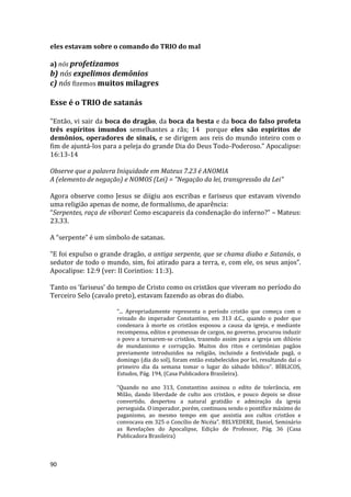 90
eles estavam sobre o comando do TRIO do mal
a) nós profetizamos
b) nós expelimos demônios
c) nós fizemos muitos milagres
Esse é o TRIO de satanás
"Então, vi sair da boca do dragão, da boca da besta e da boca do falso profeta
três espíritos imundos semelhantes a rãs; 14 porque eles são espíritos de
demônios, operadores de sinais, e se dirigem aos reis do mundo inteiro com o
fim de ajuntá-los para a peleja do grande Dia do Deus Todo-Poderoso." Apocalipse:
16:13-14
Observe que a palavra Iniquidade em Mateus 7.23 é ANOMIA
A (elemento de negação) e NOMOS (Lei) = "Negação da lei, transgressão da Lei"
Agora observe como Jesus se diigiu aos escribas e fariseus que estavam vivendo
uma religião apenas de nome, de formalísmo, de aparência:
“Serpentes, raça de víboras! Como escapareis da condenação do inferno?” – Mateus:
23.33.
A “serpente” é um símbolo de satanas.
“E foi expulso o grande dragão, a antiga serpente, que se chama diabo e Satanás, o
sedutor de todo o mundo, sim, foi atirado para a terra, e, com ele, os seus anjos”.
Apocalipse: 12:9 (ver: II Corintios: 11:3).
Tanto os ’fariseus’ do tempo de Cristo como os cristãos que viveram no período do
Terceiro Selo (cavalo preto), estavam fazendo as obras do diabo.
“... Apropriadamente representa o período cristão que começa com o
reinado do imperador Constantino, em 313 d.C., quando o poder que
condenara à morte os cristãos esposou a causa da igreja, e mediante
recompensa, editos e promessas de cargos, no governo, procurou induzir
o povo a tornarem-se cristãos, trazendo assim para a igreja um dilúvio
de mundanismo e corrupção. Muitos dos ritos e cerimônias pagãos
previamente introduzidos na religião, incluindo a festividade pagã, o
domingo (dia do sol), foram então estabelecidos por lei, resultando daí o
primeiro dia da semana tomar o lugar do sábado bíblico”. BÍBLICOS,
Estudos, Pág. 194, (Casa Publicadora Brasileira).
“Quando no ano 313, Constantino assinou o edito de tolerância, em
Milão, dando liberdade de culto aos cristãos, e pouco depois se disse
convertido, despertou a natural gratidão e admiração da igreja
perseguida. O imperador, porém, continuou sendo o pontífice máximo do
paganismo, ao mesmo tempo em que assistia aos cultos cristãos e
convocava em 325 o Concílio de Nicéia”. BELVEDERE, Daniel, Seminário
as Revelações do Apocalipse, Edição de Professor, Pág. 36 (Casa
Publicadora Brasileira)
 
