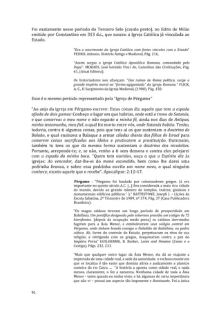 91
Foi exatamente nesse período do Terceiro Selo (cavalo preto), no Edito de Milão
emitido por Constantino em 313 d.c., que nasceu a Igreja Católica já vinculada ao
Estado.
“Era o nascimento da Igreja Católica com fortes vínculos com o Estado”
PEDRO, Antonio, História Antiga e Medieval, Pág. 216,
“Assim surgia a Igreja Católica Apostólica Romana, comandada pelo
Papa”. MORAES, José Geraldo Vinci de, Caminhos das Civilizações, Pág.
61, (Atual Editora).
Os historiadores nos afiançam: “Das ruínas de Roma política, surge o
grande império moral na “forma agigantada” da Igreja Romana.” FLICK,
A. C., O Surgimento da Igreja Medieval, (1900), Pág. 150.
Esse é o mesmo período representado pela “Igreja de Pérgamo”
“Ao anjo da igreja em Pérgamo escreve: Estas coisas diz aquele que tem a espada
afiada de dois gumes: Conheço o lugar em que habitas, onde está o trono de Satanás,
e que conservas o meu nome e não negaste a minha fé, ainda nos dias de Antipas,
minha testemunha, meu fiel, o qual foi morto entre vós, onde Satanás habita. Tenho,
todavia, contra ti algumas coisas, pois que tens aí os que sustentam a doutrina de
Balaão, o qual ensinava a Balaque a armar ciladas diante dos filhos de Israel para
comerem coisas sacrificadas aos ídolos e praticarem a prostituição. Outrossim,
também tu tens os que da mesma forma sustentam a doutrina dos nicolaítas.
Portanto, arrepende-te; e, se não, venho a ti sem demora e contra eles pelejarei
com a espada da minha boca. “Quem tem ouvidos, ouça o que o Espírito diz às
igrejas: Ao vencedor, dar-lhe-ei do maná escondido, bem como lhe darei uma
pedrinha branca, e sobre essa pedrinha escrito um nome novo, o qual ninguém
conhece, exceto aquele que o recebe”. Apocalipse: 2:12-17.
Pérgamo - “Pérgamo foi fundada por colonizadores gregos. Já era
importante no quinto século A.C. [...] Era considerada a mais rica cidade
do mundo, devido ao grande número de templos, teatros, ginásios e
monumentais edifícios públicos.” ).” BATTISTONE, Joseph J. - Lições da
Escola Sabatina, 2º Trimestre de 1989, nº 374, Pág. 37 (Casa Publicadora
Brasileira).
"Os magos caldeus tiveram um longo período de prosperidade em
Babilônia. Um pontífice designado pelo soberano presidia um colégio de 72
hierofantes. [depois da ocupação medo persa] os caldeus derrotados
fugiram para a Ásia Menor, e estabeleceram seus colégio central em
Pérgamo, onde tinham levado consigo o Paladião de Babilônia, ou pedra
cúbica. Ali, livres do controle do Estado, perpetuaram os ritos de sua
religião, e intrigando com os gregos, maquinaram contra a paz do
Império Persa” GUILHERME, B. Barker, Lares and Penates (Casas e o
Castigo), Págs. 232, 233.
“Mais que qualquer outro lugar da Ásia Menor, ela dá ao viajante a
impressão de uma cidade real, a sede da autoridade: o rochoso monte em
que se localiza é tão vasto que domina altiva e audazmente a planície
costeira do rio Caico. ... “A história a aponta como cidade real, e nada
menos, claramente, o fez a natureza. Nenhuma cidade de toda a Ásia
Menor - tanto quanto eu tenha visto, e há algumas de certa importância
que não vi – possui um aspecto tão imponente e dominante. Foi a única
 