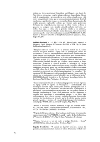 92
cidade que forçou a exclamar Uma cidade real. Cheguei a ela depois de
Ter visto as outras, mas essa foi a impressão que ela produziu. Há um
quê de singularidade e predominância neste efeito, situada como está
sobre a magnificente colina que se sobressai desafiadoramente do nível
da planície, e que domina o vale e as montanhas do sul. Outras cidades da
região possuem esplêndidas colinas que fizeram delas poderosas
fortalezas da antiguidade; mas nas quais a colina é como se fosse o
governo e a acrópole com a cidade estendida embaixo na frente e ao
redor. Mas aqui a colina era a própria cidade, e os edifícios,
especialmente romanos, localizados abaixo da cidade, eram ornamentos
externos que lhe emprestavam beleza e majestade.” RAMSEY, W. M., The
Letters to the Seven Churches of Ásia (As Cartas às Sete Igrejas da Ásia),
Págs. 281, 295.
Período histórico – “313 A.D. a 538 A.D.” BATTISTONE, Joseph J. -
Lições da Escola Sabatina, 2º Trimestre de 1989, nº 374, Pág. 30 (Casa
Publicadora Brasileira)..
“Pérgamo cobre os séculos IV, V e a primeira metade do VI. Como
Satanás não pôde destruir a igreja com as perseguições, tratou de
corrompê-la e colocá-la em compromisso com o Estado, introduzindo na
igreja pagãos não-convertidos e que conservaram parte de suas idéias.
Esse paganismo introduzido na igreja foi tirando sua força espiritual.
“Quando, no ano 313, Constantino assinou o edito de tolerância, em
Milão, dando liberdade de culto aos cristãos, e pouco depois se disse
convertido, despertou a natural gratidão e admiração da igreja
convertida. O imperador, porém, continuou sendo o pontífice máximo do
paganismo, ao mesmo tempo que assistia aos cultos cristãos e convocava
em 325 o Concílio de Nicéia. O imperador intrometeu-se em assuntos
eclesiásticos, exercendo sua influência apaziguadora. Por exemplo, a 7 de
março de 321, ditou a primeira lei tornando obrigatória a observância do
dia em que os pagãos adoravam o Sol, prática que se infiltrou na igreja.”
BELVEDERE, Daniel, Seminário as Revelações do Apocalipse, Edição de
Professor, Pág. 36 (Casa Publicadora Brasileira)
“Quase imperceptivelmente os costumes do paganismo tiveram ingresso
na Igreja Cristã. O espírito de transigência e conformidade fora
restringido durante algum tempo pelas terríveis perseguições que a
Igreja suportou sob o paganismo. Mas em cessando a perseguição e
entrando o cristianismo nas cortes e palácios dos reis, pôs ela de lado a
humilde simplicidade de Cristo e Seus apóstolos, em troca da pompa e
orgulho dos sacerdotes e governadores pagãos; e em lugar das
ordenanças de Deus colocou teorias e tradições humanas. A conversão
nominal de Constantino, na primeira parte do século quarto, causou
grande regozijo; e o mundo, sob o manto de justiça aparente, introduziu-
se na Igreja.” WHITE, Ellen G., O Grande Conflito, Págs. 47 e 48.
”Teorias e tradições humanas tomaram o lugar da verdade cristã.”
BATTISTONE, Joseph J. - Lições da Escola Sabatina, 2º Trimestre de 1989,
nº 374, Pág. 36 (Casa Publicadora Brasileira).
"A Igreja de Pérgamo tolerou a deturpação da doutrina e o afrouxamento
das normas cristãs.” BATTISTONE, Joseph J. - Lições da Escola Sabatina,
2º Trimestre de 1989, nº 374, Pág. 43 (Casa Publicadora Brasileira).
“Pérgamo tornou-se ... um elo entre a antiga Babilônia e Roma.”
ANDERSON, Roy Allan, O Apocalípse Revelado, Pág. 34
Espada de dois fios - “A ‘espada do Espírito’ torna-se a espada da
punição para os que rejeitam o amor de Cristo, deturpam a verdade e se
 