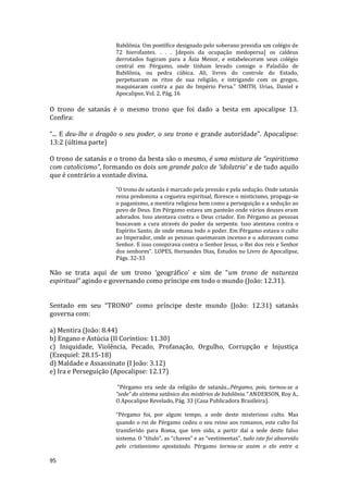 95
Babilônia. Um pontífice designado pelo soberano presidia um colégio de
72 hierofantes. . . . [depois da ocupação medopersa] os caldeus
derrotados fugiram para a Ásia Menor, e estabeleceram seus colégio
central em Pérgamo, onde tinham levado consigo o Paladião de
Babilônia, ou pedra cúbica. Ali, livres do controle do Estado,
perpetuaram os ritos de sua religião, e intrigando com os gregos,
maquinaram contra a paz do Império Persa." SMITH, Urias, Daniel e
Apocalipse, Vol. 2, Pág, 16
O trono de satanás é o mesmo trono que foi dado a besta em apocalipse 13.
Confira:
“... E deu-lhe o dragão o seu poder, o seu trono e grande autoridade”. Apocalipse:
13:2 (última parte)
O trono de satanás e o trono da besta são o mesmo, é uma mistura de “espiritismo
com catolicismo”, formando os dois um grande palco de ‘idolatria’ e de tudo aquilo
que é contrário a vontade divina.
“O trono de satanás é marcado pela pressão e pela sedução. Onde satanás
reina predomina a cegueira espiritual, floresce o misticismo, propaga-se
o paganismo, a mentira religiosa bem como a perseguição e a sedução ao
povo de Deus. Em Pérgamo estava um panteão onde vários deuses eram
adorados. Isso atentava contra o Deus criador. Em Pérgamo as pessoas
buscavam a cura através do poder da serpente. Isso atentava contra o
Espírito Santo, de onde emana todo o poder. Em Pérgamo estava o culto
ao Imperador, onde as pessoas queimavam incenso e o adoravam como
Senhor. E isso conspirava contra o Senhor Jesus, o Rei dos reis e Senhor
dos senhores”. LOPES, Hernandes Dias, Estudos no Livro de Apocalípse,
Págs. 32-33
Não se trata aqui de um trono ‘geográfico’ e sim de “um trono de natureza
espiritual” agindo e governando como príncipe em todo o mundo (João: 12.31).
Sentado em seu “TRONO” como príncipe deste mundo (João: 12.31) satanás
governa com:
a) Mentira (João: 8.44)
b) Engano e Astúcia (II Corintios: 11.30)
c) Iniquidade, Violência, Pecado, Profanação, Orgulho, Corrupção e Injustiça
(Ezequiel: 28.15-18)
d) Maldade e Assassinato (I João: 3.12)
e) Ira e Perseguição (Apocalipse: 12.17)
"Pérgamo era sede da religião de satanás...Pérgamo, pois, tornou-se a
“sede” do sistema satânico dos mistérios de babilônia." ANDERSON, Roy A.,
O Apocalipse Revelado, Pág. 33 (Casa Publicadora Brasileira).
“Pérgamo foi, por algum tempo, a sede deste misterioso culto. Mas
quando o rei de Pérgamo cedeu o seu reino aos romanos, este culto foi
transferido para Roma, que tem sido, a partir daí a sede deste falso
sistema. O “título”, as “chaves” e as “vestimentas”, tudo isto foi absorvido
pelo cristianismo apostatado. Pérgamo tornou-se assim o elo entre a
 