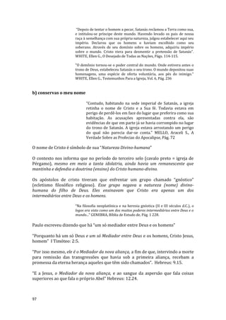 97
“Depois de tentar o homem a pecar, Satanás reclamou a Terra como sua,
e intitulou-se príncipe deste mundo. Havendo levado os pais de nossa
raça à semelhança com sua própria natureza, julgou estabelecer aqui seu
império. Declarou que os homens o haviam escolhido como seu
soberano. Através de seu domínio sobre os homens, adquiriu império
sobre o mundo. Cristo viera para desmentir a pretensão de Satanás”.
WHITE, Ellen G., O Desejado de Todas as Nações, Págs. 114-115.
"O demônio tornou-se o poder central do mundo. Onde estivera antes o
trono de Deus, estabeleceu Satanás o seu trono. O mundo depositou suas
homenagens, uma espécie de oferta voluntária, aos pés do inimigo."
WHITE, Ellen G., Testemunhos Para a Igreja, Vol. 6, Pág. 236
b) conservas o meu nome
"Contudo, habitando na sede imperial de Satanás, a igreja
retinha o nome de Cristo e a Sua fé. Todavia estava em
perigo de perdê-los em face do lugar que preferira como sua
habitação. As acusações apresentadas contra ela, são
evidências de que em parte já se havia corrompido no lugar
do trono de Satanás. A igreja estava arrostando um perigo
do qual não parecia dar-se conta." MELLO, Araceli S., A
Verdade Sobre as Profecias do Apocalipse, Pág. 72
O nome de Cristo é símbolo de sua “Natureza Divino-humana”
O contexto nos informa que no período do terceiro selo (cavalo preto = igreja de
Pérgamo), mesmo em meio a tanta idolatria, ainda havia um remanescente que
mantinha e defendia a doutrina (ensino) do Cristo humano-divino.
Os apóstolos de cristo tiveram que enfrentar um grupo chamado “gnóstico”
(ecletismo filosófico religioso). Esse grupo negava a natureza (nome) divino-
humana do filho de Deus. Eles ensinavam que Cristo era apenas um dos
intermediários entre Deus e os homens.
“Na filosofia neoplatônica e na heresia gnóstica (II e III séculos d.C.), o
logos era visto como um dos muitos poderes intermediários entre Deus e o
mundo...” GENEBRA, Bíblia de Estudo de, Pág. 1 228.
Paulo escreveu dizendo que há “um só mediador entre Deus e os homens”
“Porquanto há um só Deus e um só Mediador entre Deus e os homens, Cristo Jesus,
homem” I Timóteo: 2:5.
“Por isso mesmo, ele é o Mediador da nova aliança, a fim de que, intervindo a morte
para remissão das transgressões que havia sob a primeira aliança, recebam a
promessa da eterna herança aqueles que têm sido chamados”. Hebreus: 9.15.
“E a Jesus, o Mediador da nova aliança, e ao sangue da aspersão que fala coisas
superiores ao que fala o próprio Abel” Hebreus: 12.24.
 