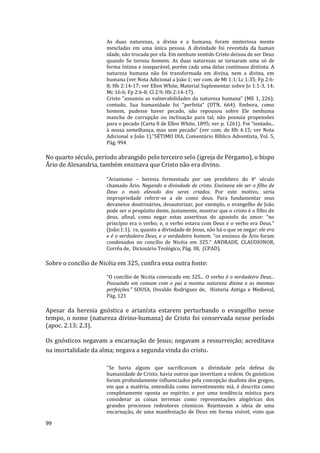 99
As duas naturezas, a divina e a humana, foram misteriosa mente
mescladas em uma única pessoa. A divindade foi revestida da human
idade, não trocada por ela. Em nenhum sentido Cristo deixou de ser Deus
quando Se tornou homem. As duas naturezas se tornaram uma só de
forma íntima e inseparável, porém cada uma delas continuou distinta. A
natureza humana não foi transformada em divina, nem a divina, em
humana (ver Nota Adicional a João 1; ver com. de Mt 1:1; Lc 1:35; Fp 2:6-
8; Hb 2:14-17; ver Ellen White, Material Suplementar sobre Jo 1:1-3, 14;
Mc 16:6; Fp 2:6-8; Cl 2:9; Hb 2:14-17).
Cristo “assumiu as vulnerabilidades da natureza humana” (ME 1, 226);
contudo, Sua humanidade foi “perfeita” (DTN, 664). Embora, como
homem, pudesse haver pecado, não repousou sobre Ele nenhuma
mancha de corrupção ou inclinação para tal; não possuía propensões
para o pecado (Carta 8 de Ellen White, 1895; ver p. 1261). Foi “tentado...
à nossa semelhança, mas sem pecado” (ver com. de Hb 4:15; ver Nota
Adicional a João 1)."SÉTIMO DIA, Comentário Bíblico Adventista, Vol. 5,
Pág. 994
No quarto século, período abrangido pelo terceiro selo (igreja de Pérgamo), o bispo
Ário de Alexandria, também ensinava que Cristo não era divino.
“Arianismo – heresia fermentada por um presbítero do 4° século
chamado Ário. Negando a divindade de cristo. Ensinava ele ser o filho de
Deus o mais elevado dos seres criados. Por este motivo, seria
impropriedade referir-se a ele como deus. Para fundamentar seus
devaneios doutrinários, desautorizar, por exemplo, o evangelho de João
pode ser o propósito deste, justamente, mostrar que o cristo é o filho de
deus, afinal, como negar estas assertivas do apostolo do amor: “no
princípio era o verbo; e, o verbo estava com Deus e o verbo era Deus.”
(João:1:1). ra, quanto a divindade de Jesus, não há o que se negar: ele era
e é o verdadeiro Deus, e o verdadeiro homem. “os ensinos de Ário foram
condenados no concílio de Nicéia em 325.” ANDRADE, CLAUDIONOR,
Corrêa de, Dicionário Teológico, Pág. 38, (CPAD).
Sobre o concílio de Nicéia em 325, confira essa outra fonte:
“O concílio de Nicéia convocado em 325... O verbo é o verdadeiro Deus...
Possuindo em comum com o pai a mesma natureza divina e as mesmas
perfeições.” SOUSA, Osvaldo Rodrigues de, Historia Antiga e Medieval,
Pág. 121
Apesar da heresia gnóstica e arianísta estarem perturbando o evangelho nesse
tempo, o nome (natureza divino-humana) de Cristo foi conservada nesse período
(apoc. 2.13; 2.3).
Os gnósticos negavam a encarnação de Jesus; negavam a ressurreição; acreditava
na imortalidade da alma; negava a segunda vinda do cristo.
"Se havia alguns que sacrificavam a divindade pela defesa da
humanidade de Cristo, havia outros que invertiam a ordem. Os gnósticos
foram profundamente influenciados pela concepção dualista dos gregos,
em que a matéria, entendida como inerentemente má, é descrita como
completamente oposta ao espírito; e por uma tendência mística para
considerar as coisas terrenas como representações alegóricas dos
grandes processos redentores cósmicos. Rejeitavam a ideia de uma
encarnação, de uma manifestação de Deus em forma visível, visto que
 
