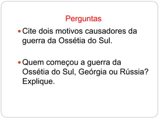 Perguntas
 Cite dois motivos causadores da
guerra da Ossétia do Sul.
 Quem começou a guerra da
Ossétia do Sul, Geórgia ou Rússia?
Explique.
 